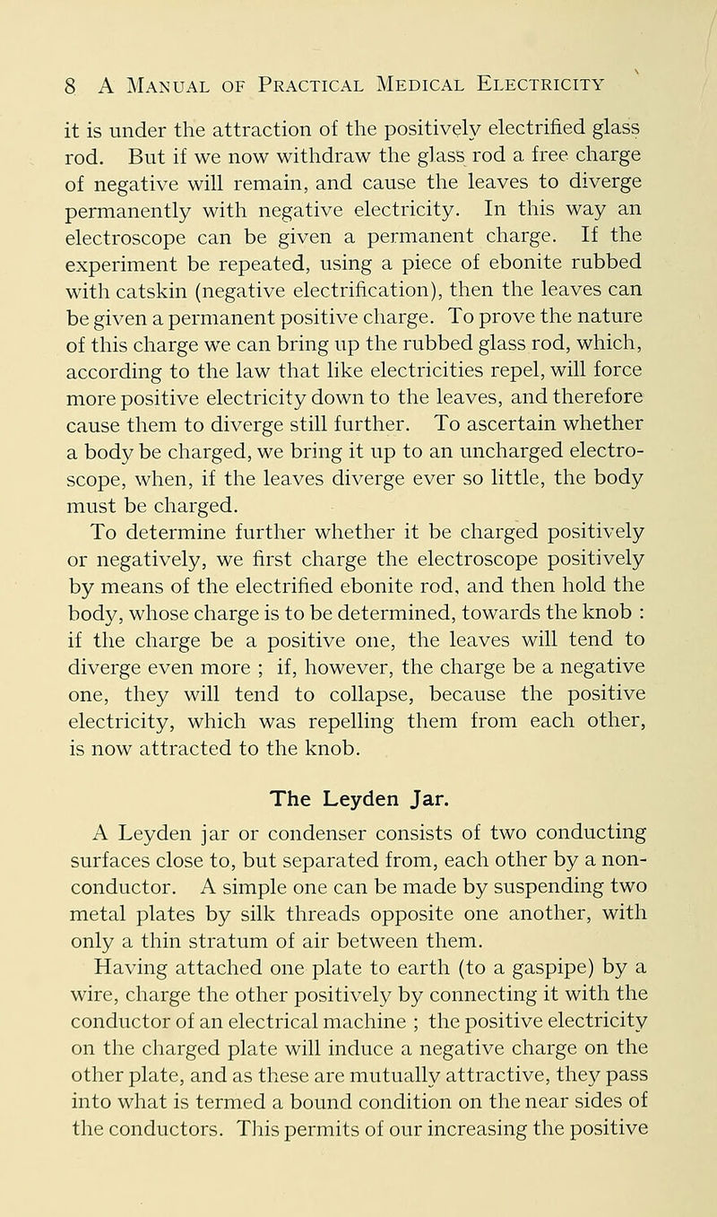 it is under the attraction of the positively electrified glass rod. But if we now withdraw the glass rod a free charge of negative will remain, and cause the leaves to diverge permanently with negative electricity. In this way an electroscope can be given a permanent charge. If the experiment be repeated, using a piece of ebonite rubbed with catskin (negative electrification), then the leaves can be given a permanent positive charge. To prove the nature of this charge we can bring up the rubbed glass rod, which, according to the law that like electricities repel, will force more positive electricity down to the leaves, and therefore cause them to diverge still further. To ascertain whether a body be charged, we bring it up to an uncharged electro- scope, when, if the leaves diverge ever so little, the body must be charged. To determine further whether it be charged positively or negatively, we first charge the electroscope positively by means of the electrified ebonite rod, and then hold the body, whose charge is to be determined, towards the knob : if the charge be a positive one, the leaves will tend to diverge even more ; if, however, the charge be a negative one, they will tend to collapse, because the positive electricity, which was repelling them from each other, is now attracted to the knob. The Leyden Jar. A Leyden jar or condenser consists of two conducting surfaces close to, but separated from, each other by a non- conductor. A simple one can be made by suspending two metal plates by silk threads opposite one another, with only a thin stratum of air between them. Having attached one plate to earth (to a gaspipe) by a wire, charge the other positively by connecting it with the conductor of an electrical machine ; the positive electricity on the charged plate will induce a negative charge on the other plate, and as these are mutually attractive, they pass into what is termed a bound condition on the near sides of the conductors. This permits of our increasing the positive