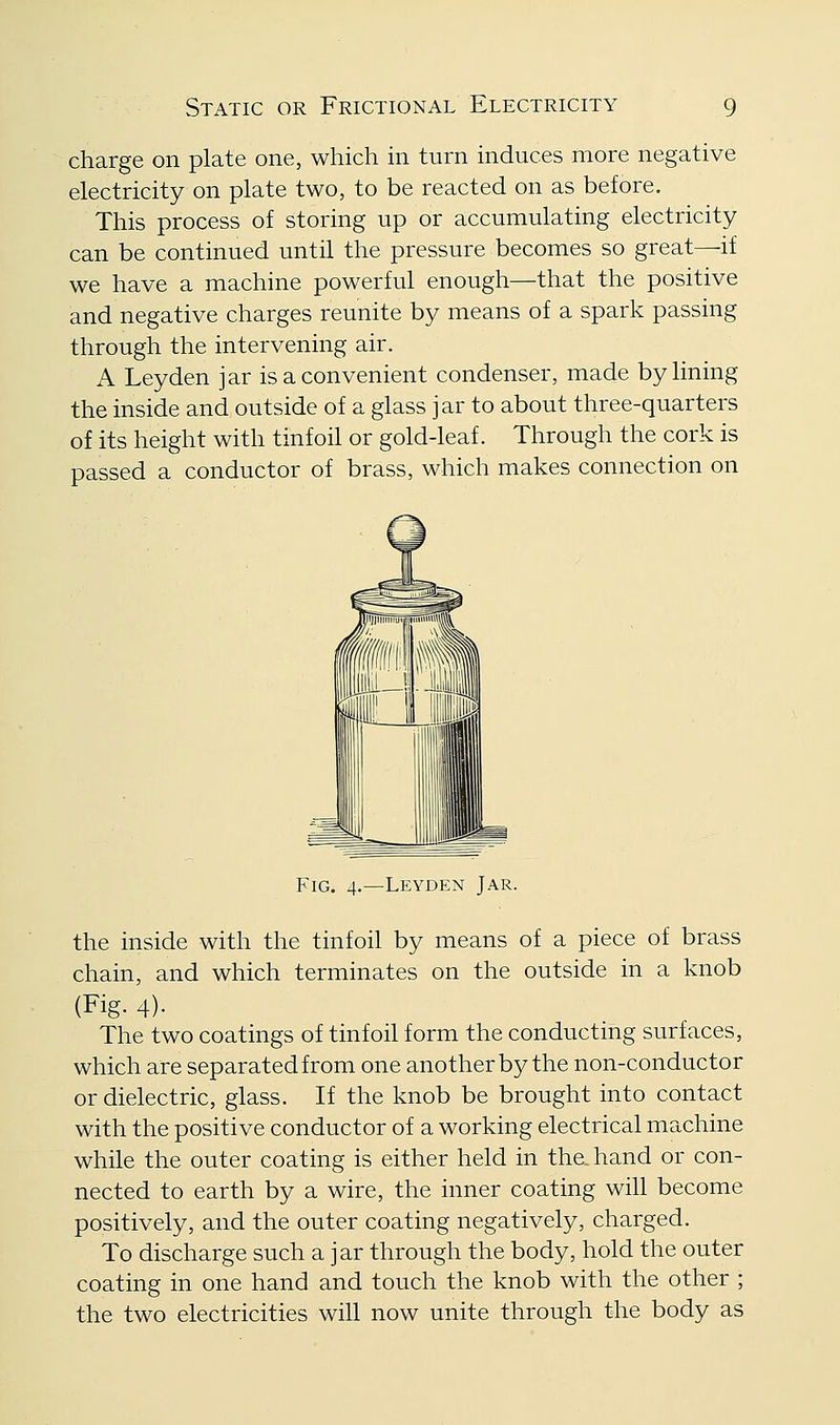 charge on plate one, which in turn induces more negative electricity on plate two, to be reacted on as before. This process of storing up or accumulating electricity can be continued until the pressure becomes so great—if we have a machine powerful enough—that the positive and negative charges reunite by means of a spark passing through the intervening air. A Leyden jar is a convenient condenser, made by lining the inside and outside of a glass jar to about three-quarters of its height with tinfoil or gold-leaf. Through the cork is passed a conductor of brass, which makes connection on Fig. 4.—Leyden Jar. the inside with the tinfoil by means of a piece of brass chain, and which terminates on the outside in a knob (Fig. 4)- The two coatings of tinfoil form the conducting surfaces, which are separatedfrom one another by the non-conductor or dielectric, glass. If the knob be brought into contact with the positive conductor of a working electrical machine while the outer coating is either held in the hand or con- nected to earth by a wire, the inner coating will become positively, and the outer coating negatively, charged. To discharge such a jar through the body, hold the outer coating in one hand and touch the knob with the other ; the two electricities will now unite through the body as
