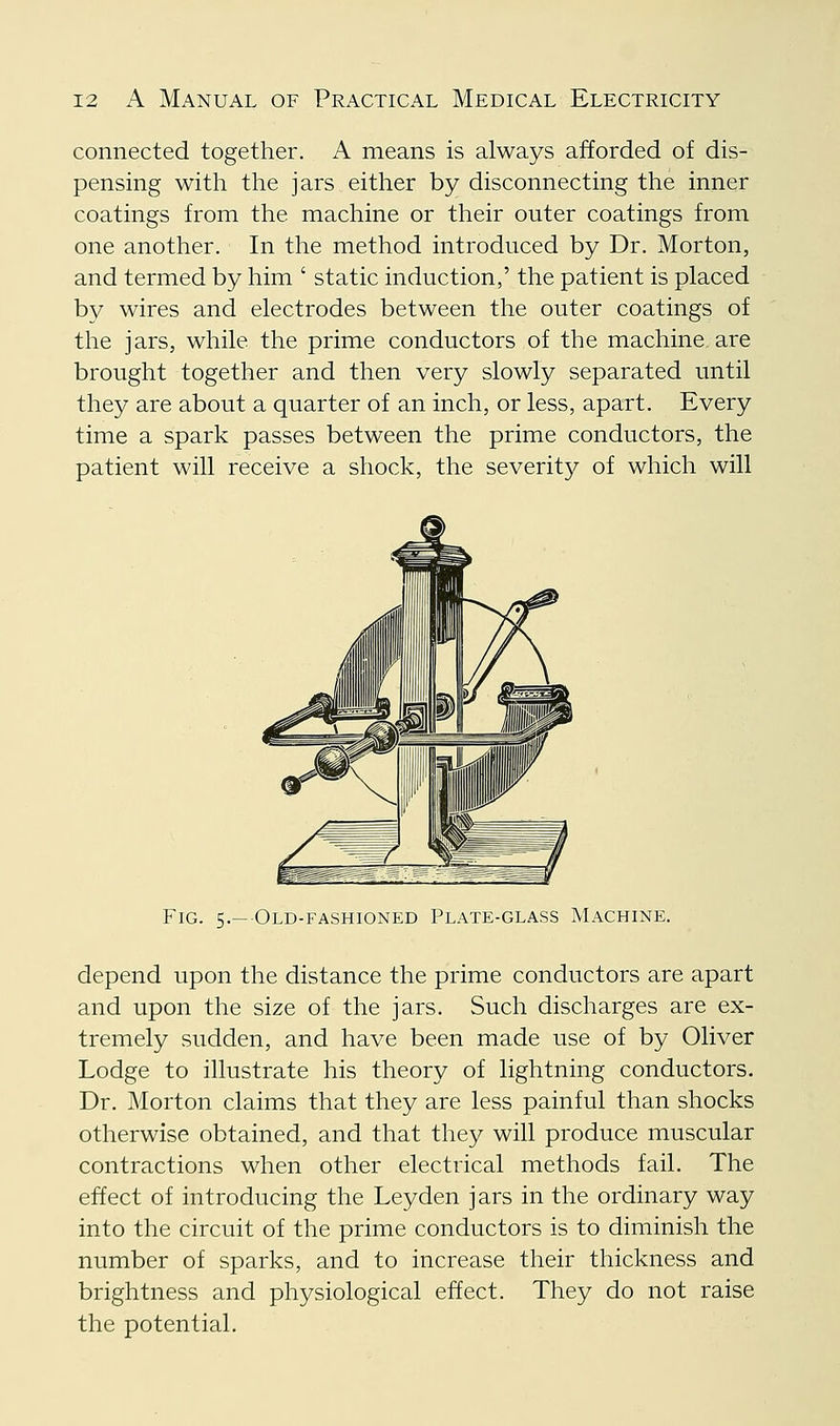 connected together. A means is always afforded of dis- pensing with the jars either by disconnecting the inner coatings from the machine or their outer coatings from one another. In the method introduced by Dr. Morton, and termed by him ' static induction,' the patient is placed by wires and electrodes between the outer coatings of the jars, while the prime conductors of the machine are brought together and then very slowly separated until they are about a quarter of an inch, or less, apart. Every time a spark passes between the prime conductors, the patient will receive a shock, the severity of which will Fig. 5.— Old-fashioned Plate-glass Machine. depend upon the distance the prime conductors are apart and upon the size of the jars. Such discharges are ex- tremely sudden, and have been made use of by Oliver Lodge to illustrate his theory of lightning conductors. Dr. Morton claims that they are less painful than shocks otherwise obtained, and that they will produce muscular contractions when other electrical methods fail. The effect of introducing the Leyden jars in the ordinary way into the circuit of the prime conductors is to diminish the number of sparks, and to increase their thickness and brightness and physiological effect. They do not raise the potential.