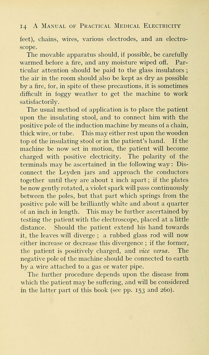 feet), chains, wires, various electrodes, and an electro- scope. The movable apparatus should, if possible, be carefully warmed before a fire, and any moisture wiped off. Par- ticular attention should be paid to the glass insulators ; the air in the room should also be kept as dry as possible by a fire, for, in spite of these precautions, it is sometimes difficult in foggy weather to get the machine to work satisfactorily. The usual method of application is to place the patient upon the insulating stool, and to connect him with the positive pole of the induction machine by means of a chain, thick wire, or tube. This may either rest upon the wooden top of the insulating stool or in the patient's hand. If the machine be now set in motion, the patient will become charged with positive electricity. The polarity of the terminals may be ascertained in the following way : Dis- connect the Leyden jars and approach the conductors together until they are about i inch apart; if the plates be now gently rotated, a violet spark will pass continuously between the poles, but that part which springs from the positive pole will be brilliantly white and about a quarter of an inch in length. This ma}^ be further ascertained by testing the patient with the electroscope, placed at a little distance. Should the patient extend his hand towards it, the leaves will diverge ; a rubbed glass rod will now either increase or decrease this divergence ; if the former, the patient is positively charged, and vice versa. The negative pole of the machine should be connected to earth by a wire attached to a gas or water pipe. The further procedure depends upon the disease from which the patient may be suffering, and will be considered in the latter part of this book (see pp. 153 and 260).