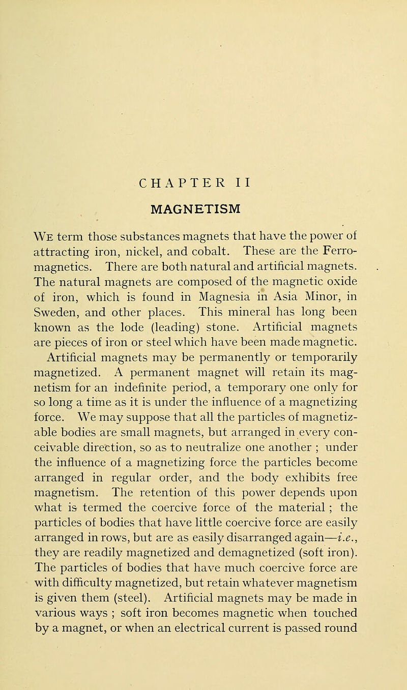 CHAPTER II MAGNETISM We term those substances magnets that have the power of attracting iron, nickel, and cobalt. These are the Ferro- magnetics. There are both natural and artificial magnets. The natural magnets are composed of the magnetic oxide of iron, which is found in Magnesia in Asia Minor, in Sweden, and other places. This mineral has long been known as the lode (leading) stone. Artificial magnets are pieces of iron or steel which have been made magnetic. Artificial magnets may be permanently or temporarily magnetized. A permanent magnet will retain its mag- netism for an indefinite period, a temporary one only for so long a time as it is under the influence of a magnetizing force. We may suppose that all the particles of magnetiz- able bodies are small magnets, but arranged in every con- ceivable direction, so as to neutralize one another ; under the influence of a magnetizing force the particles become arranged in regular order, and the body exhibits free magnetism. The retention of this power depends upon what is termed the coercive force of the material; the particles of bodies that have little coercive force are easily arranged in rows, but are as easily disarranged again—i.e., they are readily magnetized and demagnetized (soft iron). The particles of bodies that have much coercive force are with difficulty magnetized, but retain whatever magnetism is given them (steel). Artificial magnets may be made in various ways ; soft iron becomes magnetic when touched by a magnet, or when an electrical current is passed round