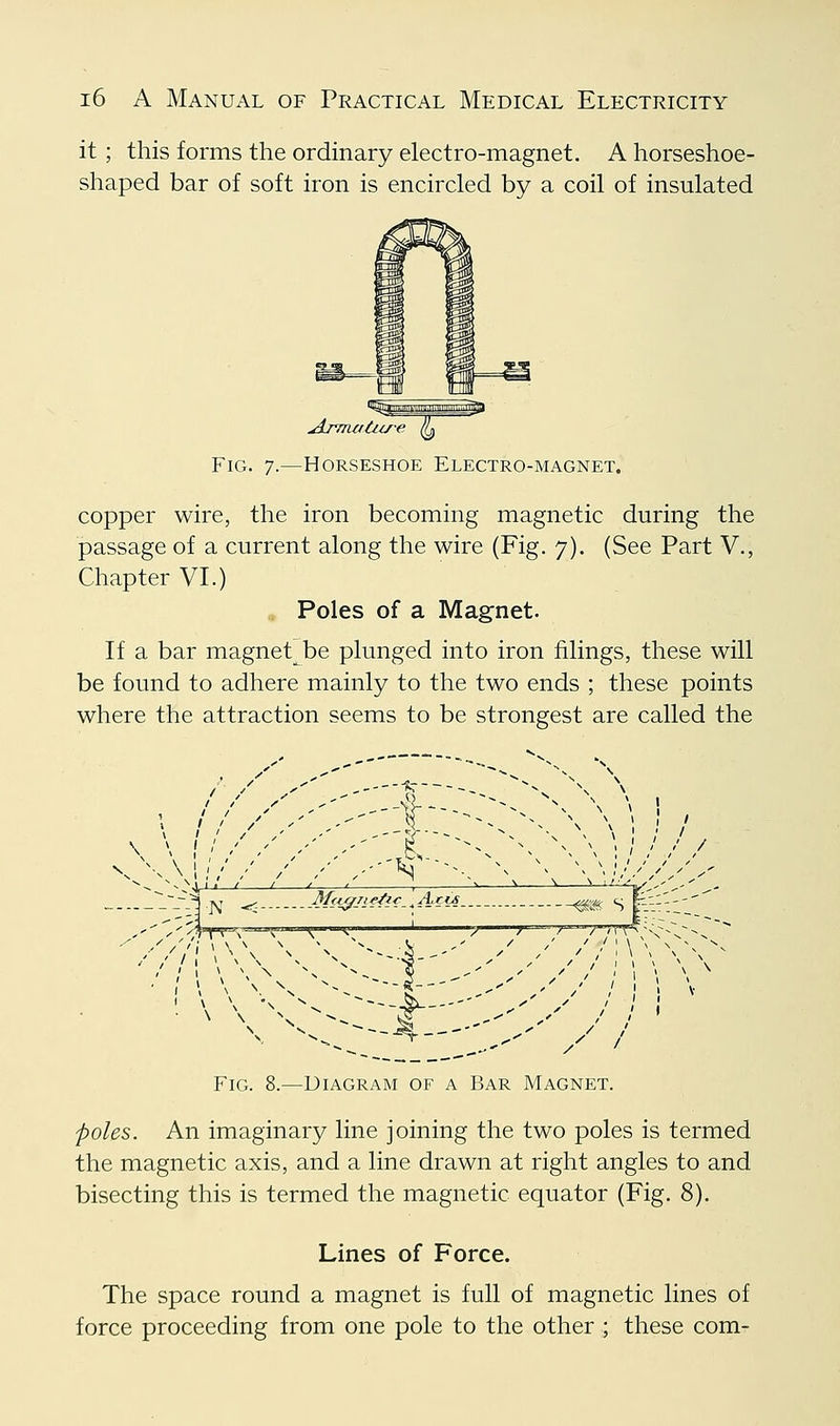 it ; this forms the ordinary electro-magnet. A horseshoe- shaped bar of soft iron is encircled by a coil of insulated Fig. 7.—Horseshoe Electro-magnet. copper wire, the iron becoming magnetic during the passage of a current along the wire (Fig. 7). (See Part V., Chapter VI.) Poles of a Magnet. If a bar magnet be plunged into iron filings, these will be found to adhere mainly to the two ends ; these points where the attraction seems to be strongest are called the \ \l''//''''.'-' -/- ^^. ^% \\' /// Vj^-'^.jst ^ M<iffjif^^-^A(i4 ^-^ s f-}}.'' y'^y'^T^-^ k ^—^: ;J /—/ / //iV^'N'-V-r ■ '' '\\-yy-f-■--■''>''/ h ■ ' Fig. 8.—Diagram of a Bar Magnet. poles. An imaginary line joining the two poles is termed the magnetic axis, and a line drawn at right angles to and bisecting this is termed the magnetic equator (Fig. 8). Lines of Force. The space round a magnet is full of magnetic lines of force proceeding from one pole to the other ; these com-