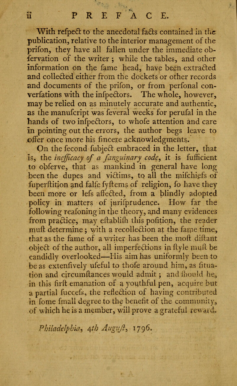 11 PREFACE. With refped to the anecdotal faQ:s contained in the publication, relative to the interior management of the prifon, they have all fallen under the immediate ob- servation of the writer ; while the tables, and other information on the fame head, have been extraded and collected either from the dockets or other records and documents of the prifon, or from perfonal con- verfations with the infpedors. The whole, however, may be relied on as minutely accurate and authentic, as the manufcript was feveral weeks for perufal in the hands of two infpedors, to whofe attention and care in pointing out the errors, the author begs leave to offer once more his fmcere acknowledgments. On the fecond fubjed embraced in the letter, that is, the inefficacy of a fanguinary code^ it is fufficient to obferve, that as mankind in general have long been the dupes and victims, to all the inifchiefs of fuperilition ?Lnd falfe fyftems of religion, fo have they been more or lefs affeded, from a blindly adopted policy in matters of jurifprudence. How far the following reafoning in the theory, and many evidences from practice, may ellabhOi this pofition, the reader mufl determine; \yith a recollection at the faqie time, that as the fame of a vmter has been the moft diftant objeO: of the author, all imperfe6:ions in (lyie mud be candidly overlooked—His aim has uniformly been to be as extenlively ufeful to thofe around him, as fitua- tion and circumftances would admit; and ibould he, in this firft emanation of a youthful pen, acquire but a partial fuccefs, the reflediou of having contributed in fome fmall degree to the beneht of the community, of which he is a member, will prove a grateful revv ai d« Philadelphia J A,th Augitft^ 1796.