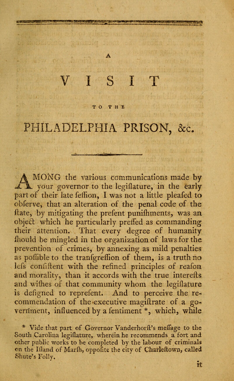 ^!a^?jf»miiwsiW!W3w<iw»tm A TO r H 15 PHILADELPHIA PRISON, &c. MONG the vatious Cotnmunications made by your governor to the legiflature, in the early part of their late fellion, I was not a little pleafed to obferve, that an alteration of the penal code of the flate, by mitigating the prefent punifhments, was an object which he particularly prelTed as commanding their attention. That every degree of humanity fliould be mingled in the organization of laws for the prevention of crimes^ by annexing as mild penalties as poffible to the tranfgreflion of them, is a truth no lefs coniiftent with the refined principles of reafon and morality, than it accords with the true intereils and wiihes of that community whom the legiflature is defigned to reprefent. And to perceive the re- commendation of the ^executive magiflrate of a go- verriment, influenced by a fentiment *, which, while * Vide that part of Governor Vanderhorft's meflage to the South Carolina legiflature, wherein he recommends a fort and other public works to he completed by the labour of criminals on the Ifland of Marfh, oppofite the city of Charleftown, called Shute's Folly. k