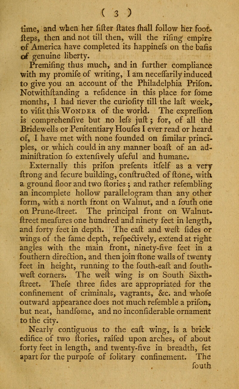 time, and when her fifter ftates fhall follow her foot^ fteps, then and not till then, will the rifing empire of America have completed its happinefs on the baiis of genuine liberty. Premifmg thus much, and in further compliance with my promife of writing, I am neceflarily induced to give you an account of the Philadelphia Prifon. Notwithilanding a refidence in this place for fome months, I had never the curiofity till the lail week, to vifit this Wonder of the world. The expreffion, is comprehenfive but no lefs juft; for, of all the Bridewells or Penitentiary Houfes I ever read or heard of, I have met with none founded on fimilar princi- ples, or which could in any manner boaft of an ad- miniflration fo extenfively ufeful and humane. Externally this prifon prefents itfelf as a very ftrong and fecure building, conflruded of ftone, with a ground floor and two ftories; and rather refembling an incomplete hollow parallelogram than any other form, with a north front on Walnut, and a fouth one on Prune-ftreet. The principal front on Walnut- ftreet meafures one hundred and ninety feet in length, and forty feet in depth. The eafl and weil lides or wings of the fame depth, refpedively, extend at right angles with the main front, ninety-five feet in a fouthern direction, and then join ftone walls of twenty feet in height, running to the fouth-eaft and fouth- weft corners. The weft wing is on South Sixth- ftreet. Thefe three fides are appropriated for the confinement of criminals, vagrants, &c. and whofe outward appearance does not much refemble a prifon, but neat, handfome, and no inconfiderable ornament to the city. Nearly contiguous to the eaft wing, is a brick edifice of two ftories, raifed upon arches, of about forty feet in length, and twenty-five in breadth, fet apart for the purpofe of folitary confinement. The fouth