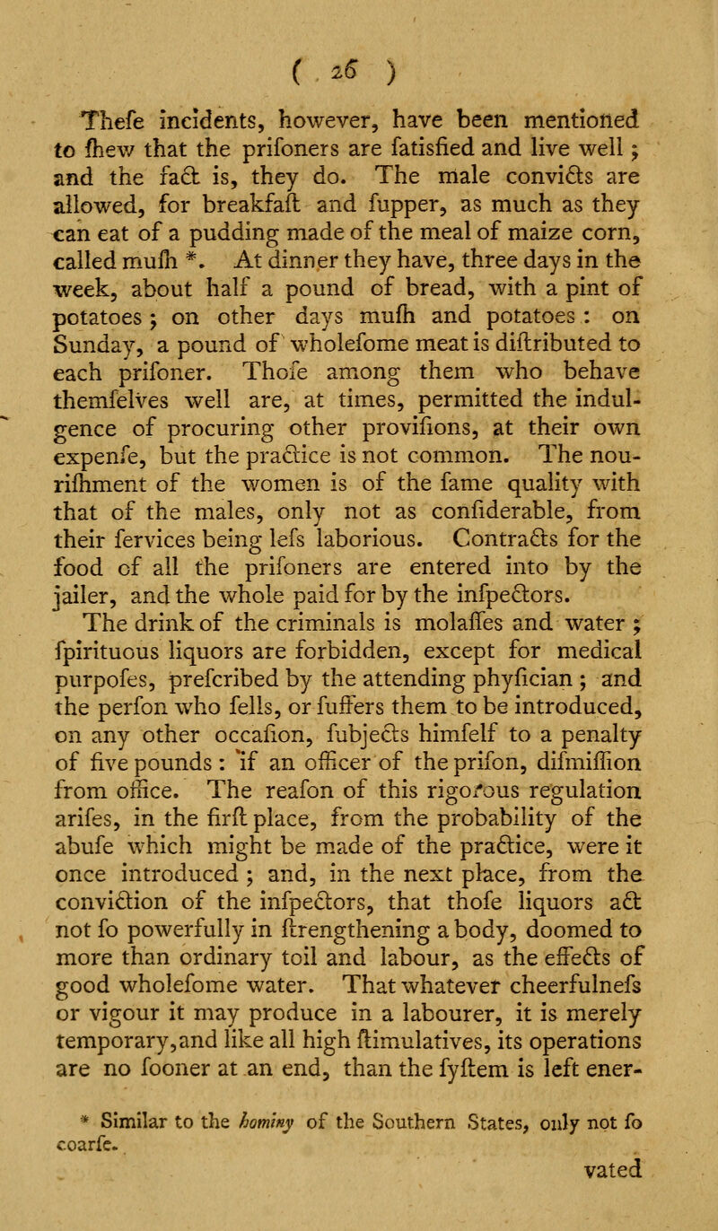 ( ^^ ) Thefe incidents, however, have been mentioned to fhev/ that the prifoners are fatisfied and live well; and the fa6t is, they do. The male convids are allowed, for breakfafl and fupper, as much as they can eat of a pudding made of the meal of maize corn, called mulh *. At dinner they have, three days in the week, about half a pound of bread, with a pint of potatoes; on other days mufh and potatoes : on Sunday, a pound of wholefome meat is dillributed to each prifoner. Thofe among them who behave themfelves well are, at times, permitted the indul- gence of procuring other provifions, at their own expenfe, but the pradice is not common. The nou- rifhment of the women is of the fame quality with that of the males, only not as conliderable, from their fervices being lefs laborious. Contracts for the food of all the prifoners are entered into by the jailer, and the whole paid for by the infpeOiors. The drink of the criminals is molaffes and water ; fpirituous liquors are forbidden, except for medical purpofes, prefcribed by the attending phyfician ; and the perfon who fells, or fuffers them to be introduced, on any other occafion, fubjecls himfelf to a penalty of five pounds : *if an officer of the prifon, difmiffion from office. The reafon of this rigo/ous regulation arifes, in the fir ft place, from the probability of the abufe which might be m.ade of the pradice, were it once introduced ; and, in the next place, from the convidion of the infpedors, that thofe liquors a£i: not fo powerfully in ilrengthening a body, doomed to more than ordinary toil and labour, as the effeds of good wholefome water. That whatever cheerfulnefs or vigour it may produce in a labourer, it is merely temporary, and like all high ftimulatives, its operations are no fooner at an end, than the fyftem is left ener- * Similar to the hommy of the Southern States, only not fo coarfc- vated