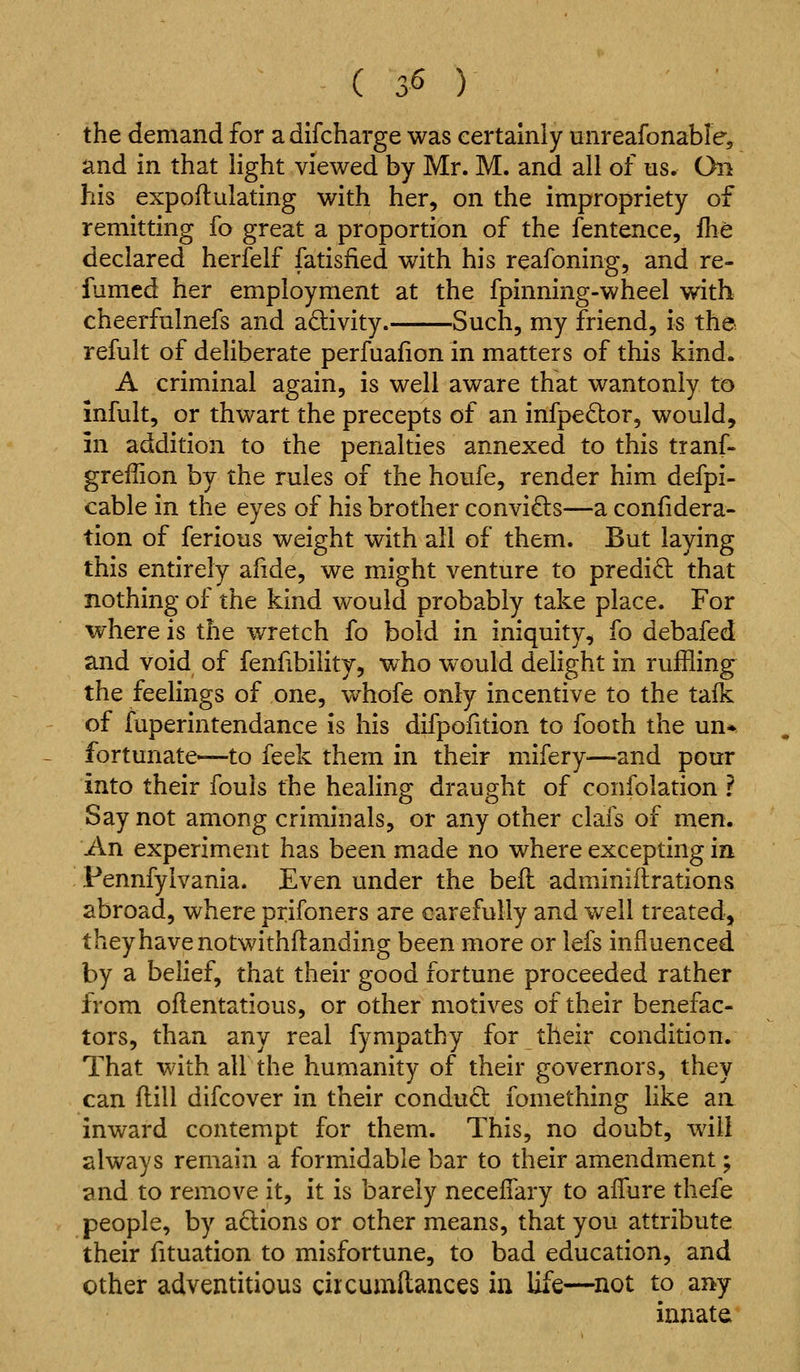 the demand for a difcharge was eertamly unreafonable, and in that light viewed by Mr. M. and all of us. Oil his expoftulating with her, on the impropriety of remitting fo great a proportion of the fentence, fhe declared herfelf fatisfied with his reafoning, and re- fumed her employment at the fpinning-wheel with cheerfulnefs and activity. Such, my friend, is the refult of deliberate perfuafion in matters of this kind. A criminal again, is well aware that wantonly to mfult, or thwart the precepts of an infpeQor, would, in addition to the penalties annexed to this tranf- greffion by the rules of the houfe, render him defpi- cable in the eyes of his brother convi£ls—a confidera- tion of ferious weight with all of them. But laying this entirely afide, we might venture to predid that nothing of the kind would probably take place. For where is the wretch fo bold in. iniquity, fo debafed and void of fenfibilitj, who would delight in ruffling the feelings of one, whofe only incentive to the talk of fuperintendance is his difpofition to footh the un*. fortunate—to feek them in their mifery—and pour into their fouls the healing draught of confolation ? Say not among criminals, or any other clais of men. An experiment has been made no where excepting in Pennfylvania. Even under the beil adminiftrations abroad, where prifoners are carefully and well treated, t hey have notwithftanding been more or lefs influenced by a belief, that their good fortune proceeded rather from oflentatious, or other motives of their benefac- tors, than any real fympathy for their condition. That with all the humanity of their governors, they can flill difcover in their conduct fomething like an inward contempt for them. This, no doubt, will always remain a formidable bar to their amendment; and to remove it, it is barely necelTary to afTure thefe people, by actions or other means, that you attribute their fituation to misfortune, to bad education, and other adventitious circumllances in Ufe—^not to any innate