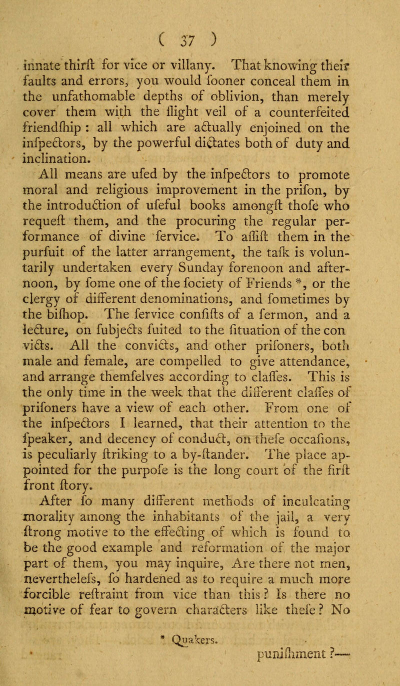 innate thirll for vice or villany. That knowing their faults and errors, you would fooner conceal them in the unfathomable depths of obhvion, than merely cover them with the flight veil of a counterfeited friendfliip : all which are adually enjoined on the infpeclors, by the powerful diftates both of duty and inclination. All means are ufed by the infpedors to promote moral and religious improvement in the prifon, by the introduction of ufeful books amongft thofe who requefl them, and the procuring the regular per- formance of divine fervice. To affill them in the purfuit of the latter arrangement, the talk is volun- tarily undertaken every Sunday forenoon and after- noon, by fome one of the fociety of Friends *, or the clergy of different denominations, and fometimes by the biiliop. The fervice confifts of a fermon, and a iedture, on fubjecis fuited to the fituation of the con vi£ls. All the convicts, and other prifoners, both male and female, are compelled to give attendance, and arrange themfelves according to clalfes. This is the only time in the week that the different claffes of prifoners have a view of each other. From one of the infpedors I learned, that their attention to the fpeaker, and decency of condu^, on thefe occafions, is peculiarly ilriking to a by-dander. The place ap- pointed for the purpofe is the long court of the hril front (lory. After fo many different methods of inculcating jcnorality among the inhabitants of the jail, a very flrong motive to the effecting of which is found to be the good example and reformation of the major part of them, you may inquire. Are there not men, neverthelefs, fo hardened as to require a much more forcible reilramt from vice than this ? Is there no xuotive of fear to govern charaders like thefe ? No * Quakers. puniiliment ?—-.