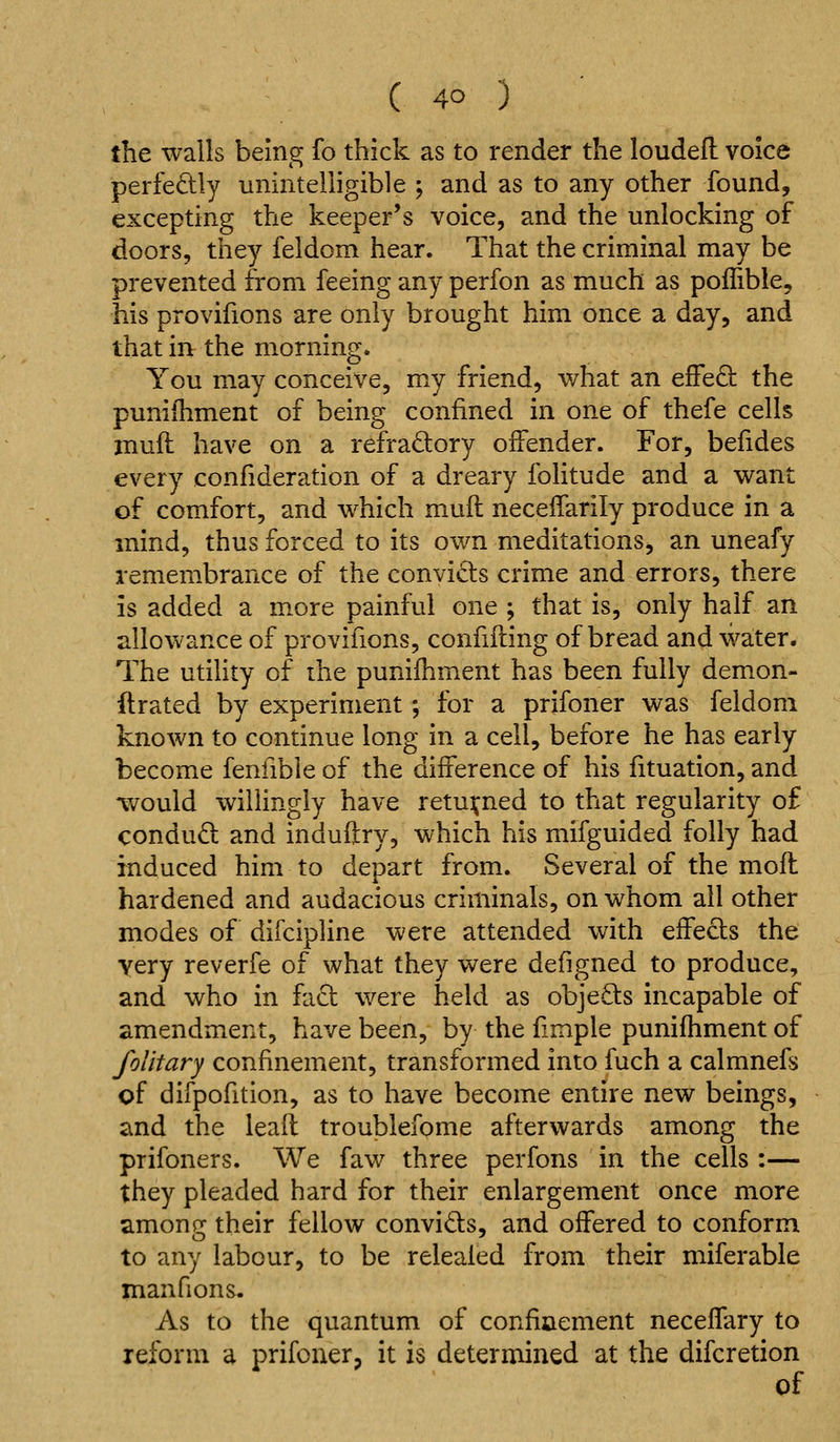 the walls being fo thick as to render the loudefl voice perfedly unintelligible ; and as to any other found, excepting the keeper's voice, and the unlocking of doors, they feldom hear. That the criminal may be prevented from feeing any perfon as much as pollible, his provifions are only brought him once a day, and that in the morning. You may conceive, my friend, what an efFe£l the puniihment of being confined in one of thefe cells muft have on a refradory offender. For, befides every confideration of a dreary folitude and a want of comfort, and which mufl neceifarily produce in a mind, thus forced to its own meditations^ an uneafy remembrance of the convicts crime and errors, there is added a more painful one ; that is, only half an allowance of provifions, confifling of bread and water. The utility of ihe punifhment has been fully demon- ftrated by experiment; for a prifoner was feldom known to continue long in a cell, before he has early become fenfible of the difference of his fituation, and -would willingly have returned to that regularity of conduO: and induftry, which his mifguided folly had induced him to depart from. Several of the mofl hardened and audacious criminals, on whom all other modes of difcipUne were attended with effects the very reverfe of what they were defigned to produce, and who in fad were held as objects incapable of amendment, have been, by the fimple punifhment of foUtary confinement, transformed into fuch a calmnefs of difpofition, as to have become entire new beings, and the lead troublefome afterwards among the prifoners. We faw three perfons in the cells :— they pleaded hard for their enlargement once more among their fellow convids, and offered to conform to any labour, to be relealed from their miferable manfions. As to the quantum of confiaement neceflary to reform a prifoner, it is determined at the difcretion of