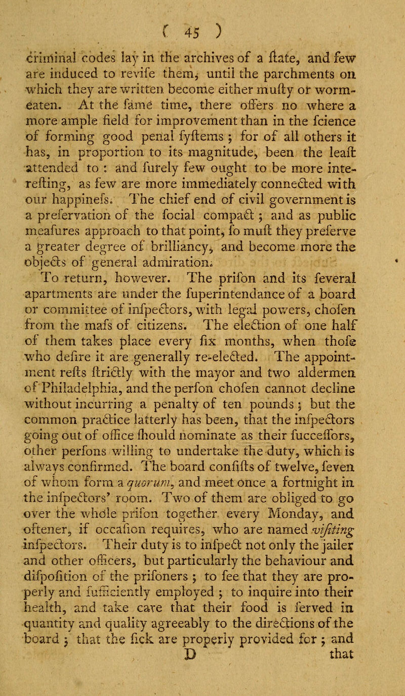 criiiiinal codes lay in the archives of a ftate, and few are induced to revife them^ until the parchments on which they are written become either mufty or worm- eaten. At the fame time, there oifers no where a more ample field for improvement than in the fcience of forming good penal fyflems ; for of all others it has, in proportion to its magnitude, been the leait attended to : and furely few ought to be more inte- refting, as few are more immediately connected with our happinefs. The chief end of civil government is a prefervation of the fecial compa£l; 5 and as public meafures approach to that point, fo mull they preferve a greater degree of brilliancy^ and become more the objeds of general admiration. To return, however. The prifon and its feveral apartments are under the fuperintendance of a board or committee of infpe^ors, with legal pov/ers, chofen from the mafs of citizens. The eleQion of one half of them takes place every fix months, when thofe who defire it are generally re-eleded» The appoint- ment refts ftri6;iy with the mayor and two aldermen, of Philadelphia, and the perfon chofen cannot decline without incurring a penalty of ten pounds ; but the common pra£l:ice latterly has been, that the infpedors going out of office fhould nominate as their fucceifors, other perfons v/iiling to undertake the duty, which is always confirmed. The board confifts of twelve, feveii of v^honi form a quorum^ and meet once a fortnight in the infpe«Sl:ors' room. Two of them are obliged to go over the whdle prifon together every Monday, and oftener, if occafion requires, who are named vijiting infpeclors. Their duty is to infped not only the jailer and other officers, but particularly the behaviour and difpofition of the prifoners ; to fee that they are pro- perly and iutnciently employed ; to inquire into their health, and take care that their food is ferved in quantity and quality agreeably to the directions of the board ^ that the fick are properly provided for j and D that