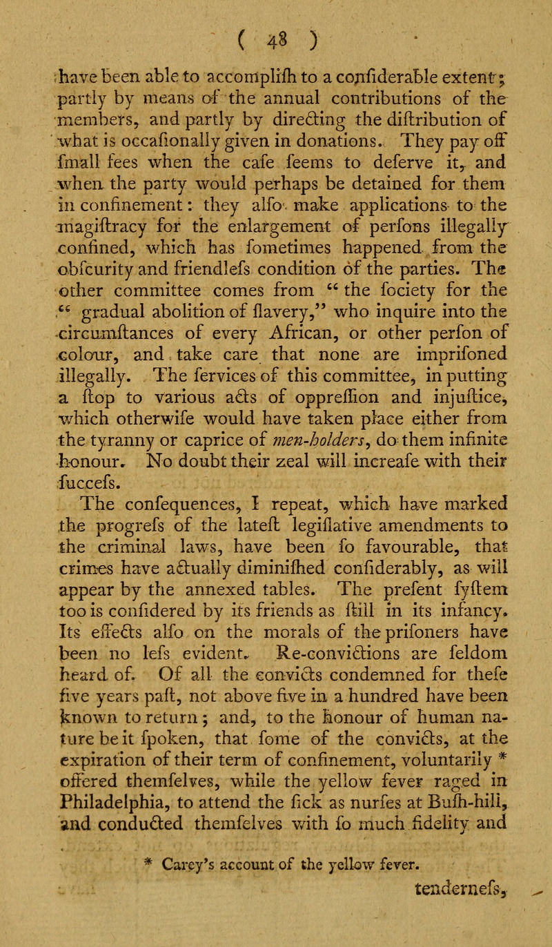 have been able to acconiplifh to a co^riderable extent; partly by means of the annual contributions of the members, and partly by directing the diftribution of what is oGcafionaily given in donations. They pay off fmall fees when the cafe feems to deferve it, and when the party would perhaps be detained for them in confinement: they alfo. make applications to the inagiftracy for the enlargement of perfons illegally confined, which has fometimes happened from the obfcurity and friendlefs condition of the parties. The other committee comes from the fociety for the .^' gradual abohtion of flavery, who inquire into the •circumftances of every African, or other perfon of colour, and take care that none are imprifoned illegally. The fervicesof this committee, inputting a flop to various ads of oppreflion and injuilice^ which otherwife would have taken place either from the tyranny or caprice of men-holders^ do them infinite h-onour. No doubt their zeal will increafe with their fuccefs. The confequences, I repeat, which have marked .the progrefs of the latefl legiflative amendments to the criminal laws, have been fo favourable, that crimes have actually diminifhed confiderably, as will appear by the annexed tables. The prefent fyflem too is confidered by its friends as fiiil in its infancy. Its efteds alfo on the morals of theprifoners have J^een no lefs evident^ Re-conviclions are feldom heard of. Of all the convicts condemned for thefe five years paft, not above five in a hundred have been jknown to return ; and, to the honour of human na- ture be it fpoken, that fome of the convicts, at the expiration of their term of confinement, voluntarily * oftered themfelves, while the yellow fever raged in Philadelphia, to attend the fick as nurfes at Bufh-hili, stud conduced themfelves v/ith fo much fidehty and * Carey's account of the yellow fever. tendernefs.