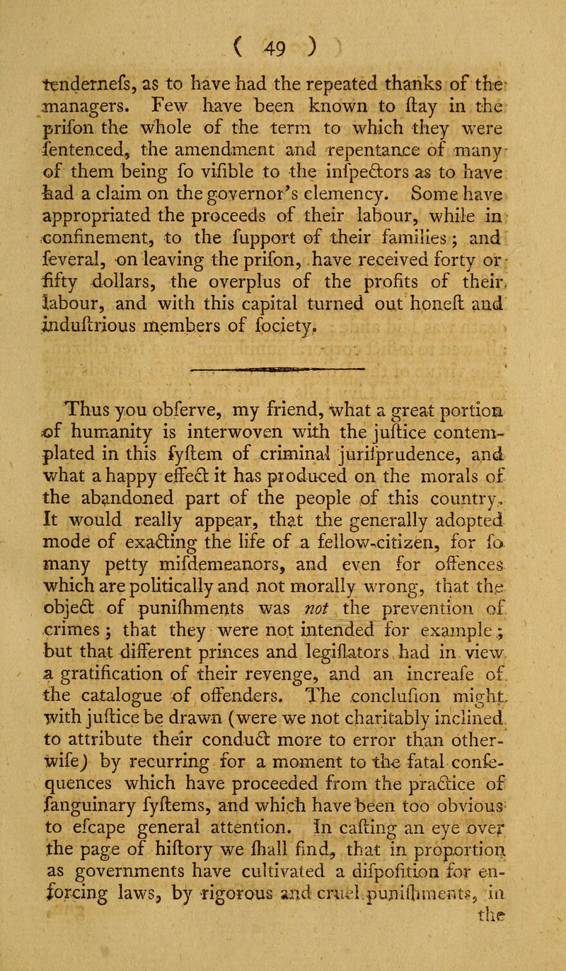 t^ndernefs, as to have had the repeated thanks of the- managers. Few have been known to flay in the prifon the whole of the term to which they wxre fentenced, the amendment and repentaace of many- of them being fo vifible to the infpedors as to have fead a claim on the governor's clemency. Some have appropriated the proceeds of their labour, while in confinement, to the fupport of their families; and feveral, on leaving the prifon, have received forty or- fifty dollars, the overplus of the profits of their, labour, and with this capital turned out houell and indufcrious ntiemb.ers of fociety. Thus you obferve, my friend, what a great portiom iof humanity is interwoven with the juflice contem- plated in this fyflem of criminal jurifprudence, and v/hat a happy effeft it has produced on the morals of the ab^-ndoned part of the people of this country. It would really appear, that the generally adopted mode of exading the life of a fellow->citizen, for fo many petty mifdemeanors, and even for offences which are politically and not morally wrong, that thp objeQ: of punifhments was not the prevention of crimes} that they were not intended for example; but that different princes and legiflators, had in view a gratification of their revenge, and an increafe of. the catalos^ue of offenders. The conclufion mig:ht. •jvith juftice be drawn (were we not charitably inclined to attribute their condudl more to error than other- wife J by recurring for a moment to the fatal confe- quences which have proceeded from the pradice of fanguinary fyflems, and which have been too obvious- to efcape general attention. In cafting an eye over the page of hiflory we Ihall fmd, that in prop.ortioiiL as governments have cultivated a difpofuion for en- forcing laws, by rigorous and criu^lpuniflmieFits, in the