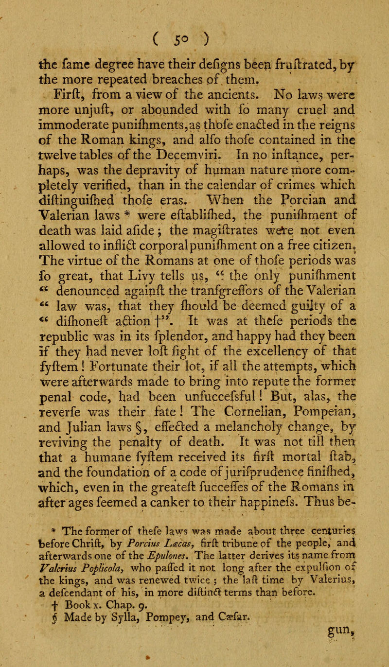 Ae fame degree have their defigns been fruilrated, by the more repeated breaches of them. Firft, from a view of the ancients. No laws were more unjuft, or abounded with fo many cruel and immoderate punifhmentSjas thpfe enacted in the reigns of the Roman kings, and alfo thofe contained in the twelve tables of the Decemviri. In no inftance, per- haps, was the depravity of human nature more com- pletely verified, than in the calendar of crimes vv'hich diflinguifhed thofe eras. When the Porcian and Valerian laws * were eftabliflied, the punifliment of death was laid afide ; the magiflrates we^e not even allowed to inflift corporalpunifhment on a free citizen^ The virtue of the Romans at one of thofe periods was fo great, that Livy tells us, ^f the only punifhment denounced againft the tranfgreiTors of the Valerian law was, that they fhould be deemed guilty of a *' difhoneil adion f. It was at thefe periods the republic was in its fplendor, and happy had they been if they had never loll fight of the excellency of that fyftem! Fortunate their lot, if all the attempts, which were afterwards made to bring into repute the former penal code, had been unfuccefsful! But, alas, the Teverfe was their fate ! The Cornelian, Pompeian, and Julian laws §, elTeded a melancholy change, by reviving the penalty of death. It was not till then that a humane fvftem received its firft mortal fi:ab, and the foundation of a code of jurifprudence finifhed, which, even in the greateft fucceiTes of the Romans in after ages feemed a canker to their happinefs. Thus be- * The former of thefe laws was made about three centuries before Chrift, by Porcius Lacas, firft tribune of the people, and afterwards one of the Epulones. The latter derives its name frorn Valerius Poplicola, who paffed it not long after the expulfion of the kings, and was renewed twice ; the laft time by Valerius, a defccndant of his, in more diftind terms than before. •j- Book X. Chap. 9. j Made by Sylla, Pompey, and Caefar. gun.