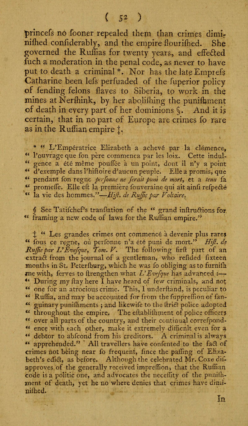 ■prmcefs no fooner repealed them than crimes dimif nifhed confiderably, and the empire iiourifhed. She governed the Ruilias for twenty years, and efFefted fuch a moderation in the penal code, as never to have put to death a criminal^. Nor has the lateEmprefs Catharine been lefs perfuaded of the fuperior policy of fending felons flayes to Siberia, to work in th^ mines atNerfhink, by her abohlhing the punifhment of death in every part of her dominions §. And it i? certain, that in no part of Europe are crimes fo rare as in the Ruffian empire I. ** L*Emperatrice Elizabeth a achev^ par la clemence, I'ouvrage que fon pere commenca par les loix. Cette indul-. gence a ete meme poufTee k un point, dont il nY a point ** d*exemple dans Phiftoire d^aucun peuple. Ella a promis, que .** pendant fon regne per-fonne tie ferait puni de mprt, ct a tenu fa ** prome/Te. Elle eft la premiere fouveraine qui ait ainfi refpe6le ** la vie des hommes.—Hi/l, de RuJfiQ pax Voltaire. § See TatifchePs tranflation of the  grand inftrudions for. ** framing a new. code, of laws for the Ruffian empire.'* 4:  Les grandes crimes ont commence a devenir plus rare?  fous ce regne, ou perfonne n'a ete puni de mort. Hj^. ds Rujfiepar UEiiefque^ Tom. V. The following firft part of an extract from the journal of a gentleman, who refided fixteen months in St. Peterfburg, which he was fo obliging as to furnifh «ne with, ferves to ftrengthen what UEvefque has advanced :■—- *' During my ftay here I have heard of few criminals, and not ** one for an atrocious crime. This, 1 underftand, is peculiar to •* Ruffia, and may be accounted for from the fuppreffion of fan- ** guinary puniihments ; and likewife to the ^r\G( police adopted ** throughout the empire. The eftablilhment of pphce officer? ** over all parts of the country, and their continual correfpond- *' ence with each other, make it extremely difficnlt even for a ** debtor to abfcond from his creditors. A criminal is always  apprehended. All travellers have confented to the fad of crimes not being near fo frequent, fmce the paffing of Eh/a- beth's edi6l, as before. Although the celebrated Mr. Coxe dif- approves of the generally received impreffion, that the Ruffian code is a politic one, and advocates the neceffity of the pnnilh- ment of death, yet he no where denies that crimes have dimi- nifhed. In