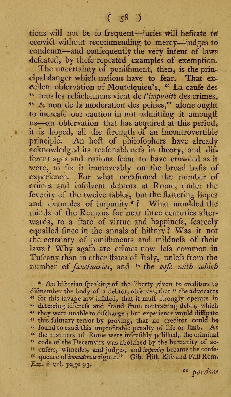 tions will not be fo frequent—juries will hefitate to conviQ: without recommending to mercy—judges to condemn—and confequently the very intent of laws defeated, by thefe repeated examples of exemption. The uncertainty of punifhment, then^ is the prin- cipal danger which nations have to fear. That ex- cellent obfervation of Montefquieu's, ^^ La caufe des ^' tcus les relachemens vient de PimpUnith des crimes, *^ J& non de la moderation des peines/' alone ought to increafe our caution in not admitting it among ft lis—an obfervation that has acquired at this period^ it is hoped, all the ftrength of an incontrovertible principle. An hofl of philofophers have already acknowledged its reafonablenefs in theory, and dif= ferent ages and nations feem to have crowded as it were, to fix it immoveably on the broad bafis of experience. For what occafioned the number of crimes and infolvent debtors at Rome, under the feverity of the twelve tables, but the flattening hopes and examples of impunity * ? What moulded the minds of the Romans for near three centuries after- wards, to a ftate of virtue and happinefs, fcarcely equalled fince in the annals of hiftory ? Was it not the certainty of puniihments and mildnefs of their laws ? Why again are crimes now lefs common in Tufcany than in other ftates of Italy, unlefs from the number oi fanduaries^ and  the eafe with which * An hiftorian fpeakmg of the liberty given to creditors t0 difmember the body of a debtot, obferves, that *' the advocates *' for this favage law infifted, that it muft flrongly operate in  deterring idlenefs and fraud from contra6ting debts, which *^ they were unable to difcharge ; but experience would diffipate ** this falutary terror by proving, that no creditor could b^  found to exact this unprofitable penalty of life or limb. As ** the manners of Rome were infenfibiy polifhed, the criminal ** code of the Decemvirs was aboiifhed by the humanity of ac- ** cufers, witnefles, and judges, and impunity became the confe- *' quence oiimmoderate rigour.'* Gib. Hift. Rife and Fall Rom. pip. 8 vol. page 93. *' pardons