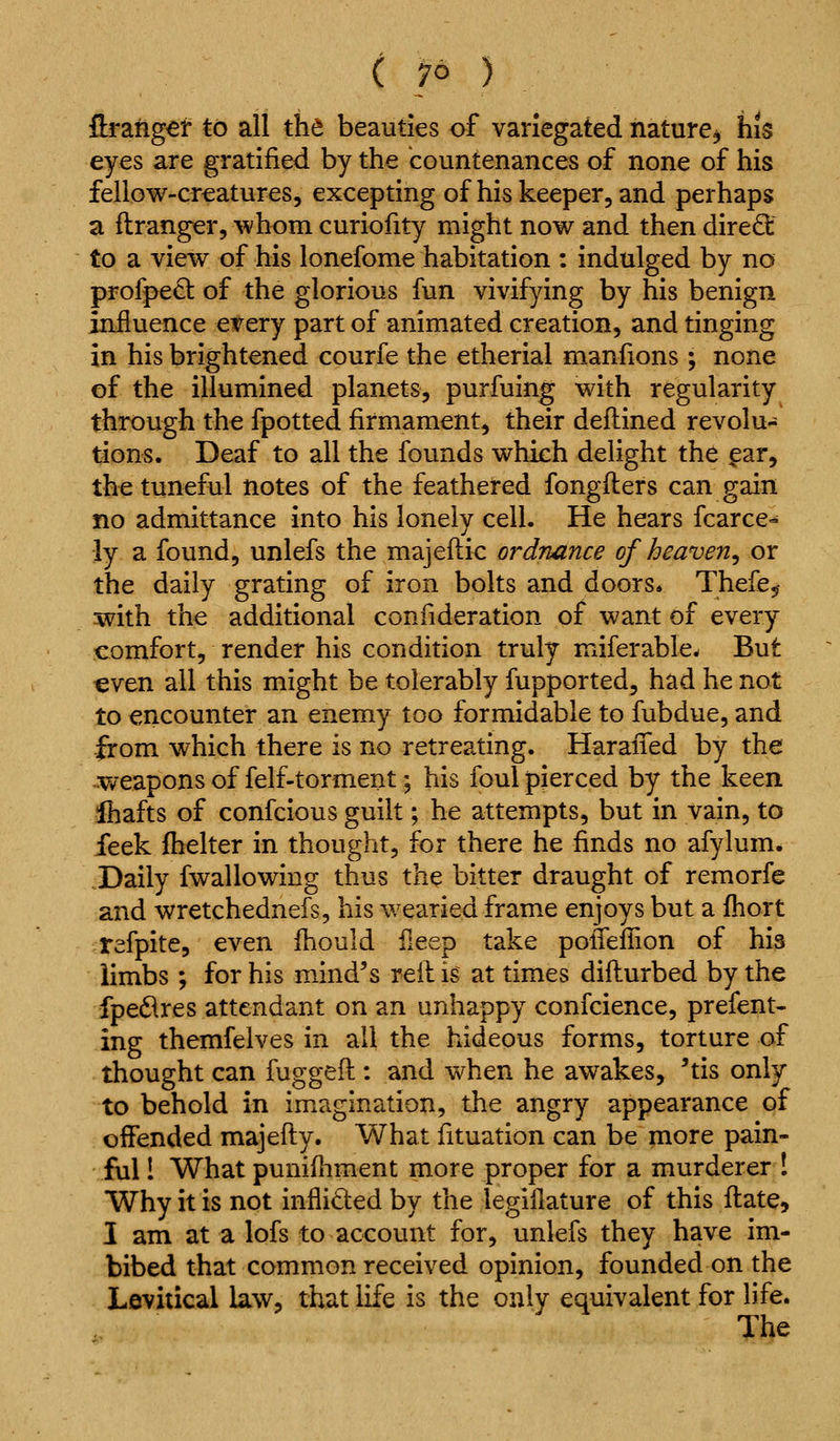 ( /6 ) ftrangel to all the beauties of variegated nature^ his eyes are gratified by the countenances of none of his fellGW-cr€atures, excepting of his keeper, and perhaps a flranger, whom curiofity might now and then dire6: to a view of his lonefome habitation : indulged by no profpe£t of the glorious fun vivifying by his benign influence every part of animated creation, and tinging in his brightened courfe the etherial manfions ; none of the illumined planets, purfuing with regularity through the fpotted firmament, their deflined revolu- tions. Deaf to all the founds which delight the ^ar, the tuneful notes of the feathered fongfters can gain no admittance into his lonely cell. He hears fcarce- ly a found, unlefs the majeflic ordnance of heaven^ or the daily grating of iron bolts and doors. Thefe^ with the additional confideration of want of every comfort, render his condition truly miferable. But €ven all this might be tolerably fupported, had he not to encounter an enemy too formidable to fubdue, and from which there is no retreating. HaraiTed by the weapons of felf-torment 5 his foul pierced by the keen ihafts of confcious guilt; he attempts, but in vain, to feek fhelter in thought, for there he finds no afylum* Daily fwallowing thus the bitter draught of remorfe and wretchednefs, his wearied frame enjoys but a fhort tefpite, even fhould fieep take poifeflion of his limbs ; for his mind's reil is at times difturbed by the fped^res attendant on an unhappy confcience, present- ing themfelves in all the hideous forms, torture of thought can fugged : and when he awakes, 'tis only to behold in imagination, the angry appearance of offended majefty. What fituation can be more pain- ful ! What punifliment more proper for a murderer ! Why it is not inflided by the legiilature of this flate, I am at a lofs to account for, unlefs they have im- bibed that common received opinion, founded on the Levitical law, that life is the only equivalent for life. The