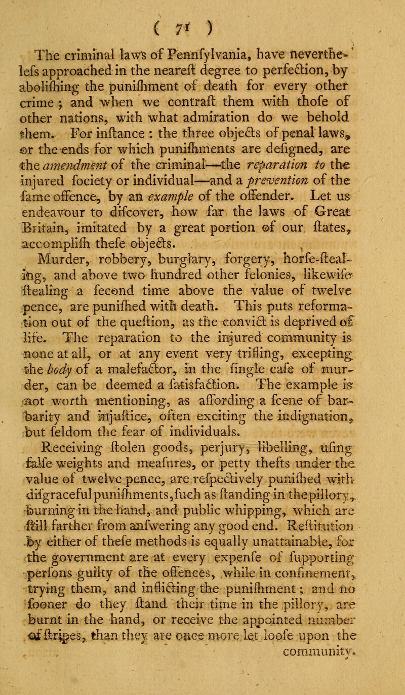 The criminal laws of Fennfylvania, have neverthe*' Ms approached in the neareft degree to perfection, by abolifhing the punifhment of death for every other crime j and when we contrafl them with thofe of other nations, with what admiration do we behold them. For inflance : the three objeQis of penal laws,, ®r the ends for which punifhments are defigned, are the amendment of the criminal^—^the reparation to the injured fociety or individual—and a freventian of the fame offence, by an example of the offender. Let us endeavour to difcover, how far the laws of Great Britain, imitated by a great portion oi our ilates^ accompliih thefe objects. Murder, robbery, burglary, forgery, horfe-Heal- ing, and above two hundred other felonies, likewife- flealing a fecond time above the value of twelve pence, are puniihed with death. This puts reforma- tion out of the queftion, as the conviO: is deprived of life. The reparation to the injured community is none at all, or at any event very trifling, excepting t-he Z^a^ of a maiefador, in the fingle cafe of mur« der, can be deemed a fatisfadion. The example is^ •aot worth mentioning, a^ affording a fcene of bar- barity and injuftice, often exciting the indignation,^ but feidom the fear of individuals. Receiving ftolen goods, perjury, libelling, ufing falfe weights and meafures, or petty thefts under the. value of twelve pence, are refpedively pumllied with difgraceful punifhments 5 fuch as (landing in the pillory^, burning in the hand, and public w^hipping, which are ftill farther from anfwering any good end. Reititution .l>y either of thefe methods is equally unattainable, for the government are at every expenfe of fupporting perfons guilty of the offences, while in confmementj, trying them, and infli6ling th^ punifhment; and no fooiier 4.0 they ftand. their time in the pillory, are burnt in the hand, or receive the appointed number .<3ifflri^eSj than they are opee more let lopfe upon the coraiiiunitv.
