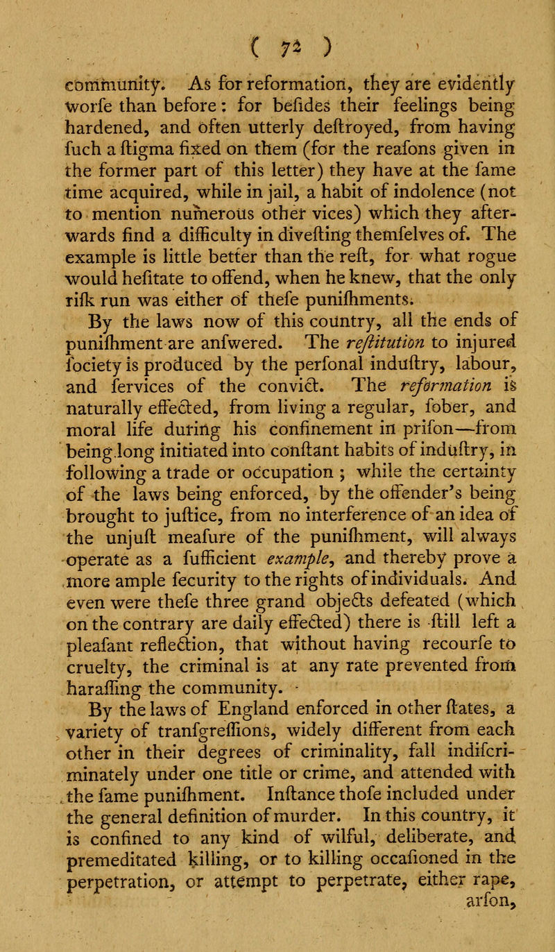 ( 7^ ) corrirnunity. As for reformation, they are evidently Worfe than before: for befides their feelings being hardened, and often utterly deftroyed, from having fuch a fligma feed on them (for the reafons given in the former part of this letter) they have at the fame time acquired, while in jail, a habit of indolence (not to mention numerous other vices) which they after- wards find a difficulty in diveftingthemfelves of. The example is little better than the reft, for what rogue would hefitate to offend, when he knew, that the only rifk run was either of thefe punifhments; By the laws now of this country, all the ends of punifhment are anfwered. The rejiitution to injured fociety is produced by the perfonal induftry, labour, and fervices of the conviel. The reformation \% naturally effected, from living a regular, fober, and moral life during his confinement in prifon—from being,long initiated into conftant habits of induftry, in following a trade or occupation ; while the certainty of the laws being enforced, by the offender's being brought to juftice, from no interference of an idea of the unjuft meafure of the punifhment, will always operate as a fufficient example^ and thereby prove a .more ample fecurity to the rights of individuals. And even were thefe three grand objects defeated (which on the contrary are daily effeded) there is ftill left a pleafant refle£tion, that without having recourfe to cruelty, the criminal is at any rate prevented from haraffmg the community. - By the laws of England enforced in other ftates, a variety of tranfgreffions, widely different from each other in their degrees of criminality, fall indifcri- minately under one title or crime, and attended with .the fame puniftiment. Inftance thofe included under the general definition of murder. In this country, it is confined to any kind of wilful, deliberate, and premeditated killing, or to killing occafioned in the perpetration, or attempt to perpetrate, either rape, arfon.