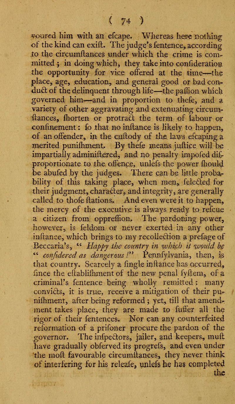 ^'■oiired him with an efcape. Whereas her^ nothing of the kind can exift. The judge's fentence, according to the circumftances under which the crime is com^ mitted ; in doing wjiich, they take into conlideration the opportunity for vice offered at the time-^the place, age, education^ and general good or bad con- duct of the delinquent through life—^^the paffion which governed him-—and in proportion to thefe, and a variety of other aggravating and extenuating circum^ itances, ihorten or protra£t the term of labour or confii^m.ent: fo that no inflance is likely to happen, of an offender, in the cxiflody of thje laws efcaping a merited punifhment. By thefe meaiis jnflice will be impartially adminiftered, and no penalty impofed dit proportionate to the offence, unlefs the power fhoulcj be abufed by the judges. There can be little proba- bility of this taking place, when men, feleftecj for their judgment, charaSer, and integrity, are generally called to thofe ftations. And even were it to happen, the mercy of the executive is always ready to refcue a citizen from oppreilion. The pardoning power, however, is feldom or never exerted in any other inftance, which brings to my recollection a prefage of Beccaria's, '' Happy the country in whifh it would h§ *' conjidered as dangerous /'' Pennfylvania, then, k that country. Scarcely a fingle inftance has occurred, lince the eilabliihment of the new penal fyftem, of a criminal's fentence being wholly remitted: many convicts, it is true, receive a mitigation of their pu? nifhment, after being reformed ; yet, till that amend- ment takes place, they are made to fuffer all the rigor of their fentences. Nor can any counterfeited reformation of a prifoner procure the pardon of the governor. The infpedors, jailer, ;^nd keepers, muff have gradually obferved its progrefs, and even under 'the mod favourable circumftances, they never think pf interfering for his releafe, unlefs he has complete^ the