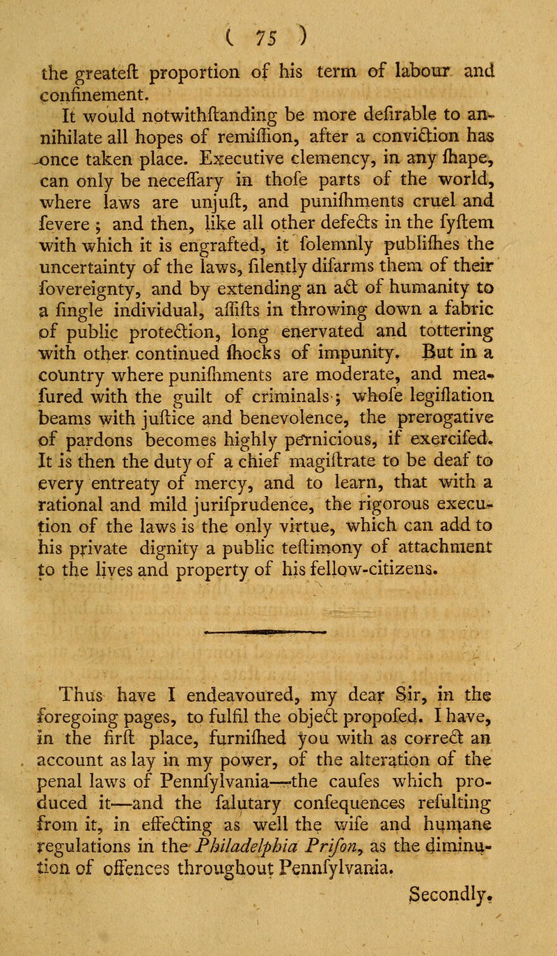 the greatefl proportion of his term of labour and confinement. It would notwithflanding be more defirable to an^ nihilate all hopes of remiffion, after a convidion has u)nce taken place. Executive clemency, in any fhape, can only be neceffary in thofe parts of the world, where laws are unjufl, and punifhments cruel and fevere ; and then, like all other defeds in the fyflem with which it is engrafted, it folemnly publifhes the uncertainty of the laws, filently difarms them of their fovereignty, and by extending an ad of humanity to a fmgle individual, aifiils in throwing down a fabric of public protedion, long enervated and tottering with other continued ihocks of impunity. But in a country where punifnments are moderate, and mea-^ fured with the guilt of criminals; whofe legiflation beams with juflice and benevolence, the prerogative pf pardons becomes highly petnicious, if exercifed. It is then the duty of a chief magiilrate to be deaf to every entreaty of mercy, and to learn, that with a rational and mild jurifprudenee, the rigorous execu^ tion of the laws is the only virtue, which can add to his private dignity a public teftirnony of attachment to the lives and property of his fellqw-citizens. Thus have I endeavoured, my dear Sir, in the foregoing pages, to fulfil the objed propofed. I have, in the firft place, furnilhed you with as corred an account as lay in my power, of the alteration of the penal laws of Pennfylvania—-the caufes which pro- duced it—and the falutary confequences refulting from it, in effeding as well the vyife and hijmane regulations in the Philadelphia FrifoUy as the diminu- tion of offences throughout Pennfylvania. Secondly.