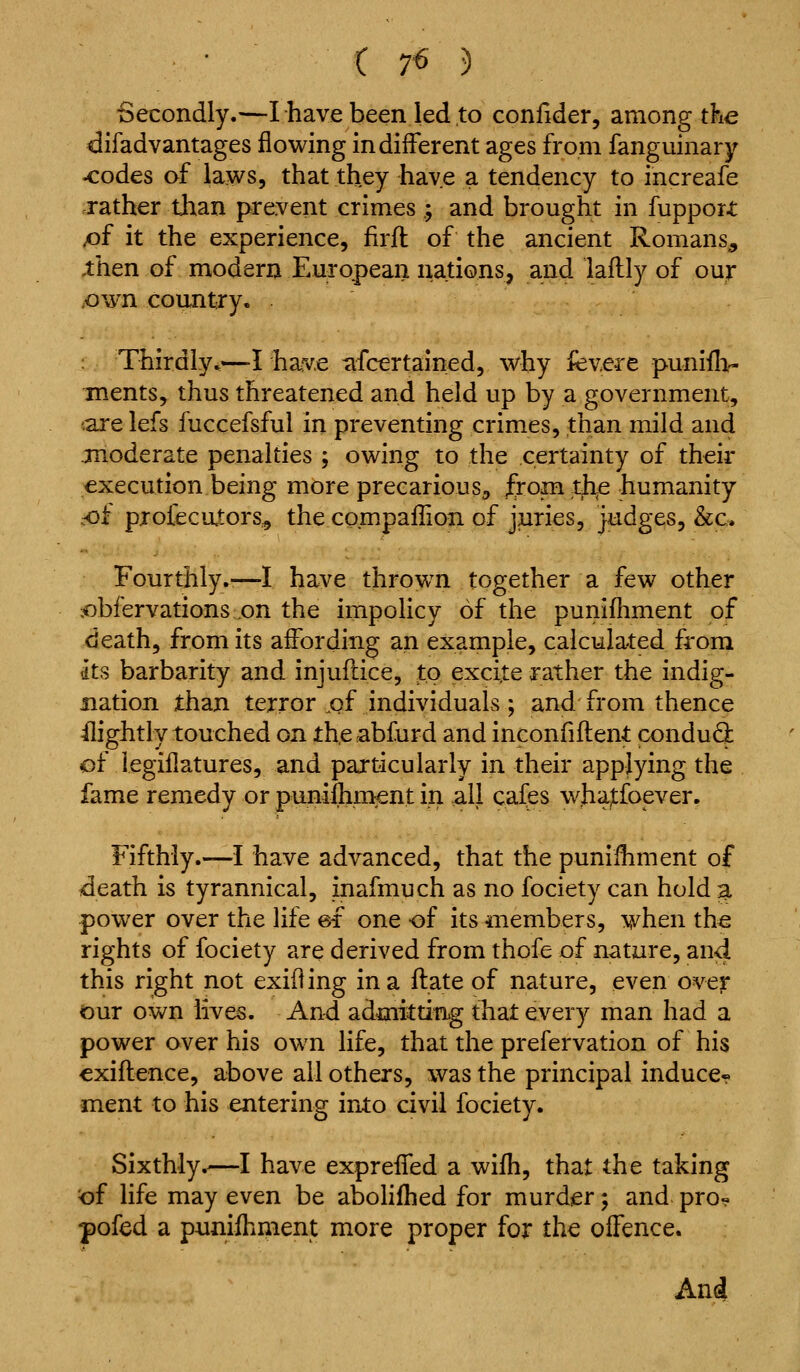 • C 7« 5 Secondly.—Ihavebeen led to conlider, among the difadvantages flowing indifferent ages from fanguinary ^odes of laws, that they have a tendency to increafe rather than prevent crimes .; and brought in fupport ^f it the experience, firfl of the ancient Romans^ ,then of modern European nations, and lailly of our .own country. . Thirdly^—-I hav.e afcertained, why fev.ere puniflv ments, thus threatened and held up by a government, '.aje lefs fuccefsful in preventing crimes, than mild and TQoderate penalties ; owing to the certainty of their execution being more precarious^ from th^e humanity .of profecators., the compaffion of juries, judges, &c. Fourthly.-—I have thrown together a few other jobfervations on the impolicy of the punifhment of death, from its affording an example, calculated from its barbarity and injuflice, to excite rather the indig- Bation than terror ,of individuals ; and from thence ffightly touched on theabfurd and inconfiflent condu6^ of legillatures, and particularly in their applying the fame remedy or punilhrnent in all cafes whatfoever. Fifthly.—I have advanced, that the puniffiment of death is tyrannical, inafmuch as no fociety can hold a power over the life ef one of its members, when the rights of fociety are derived from thofe of nature, and this right not exiiling in a ftate of nature, even over our own lives. And admitting that every man had a power over his own life, that the prefervation of his exiflence, above all others, was the principal induce* ment to his entering into civil fociety. Sixthly.—I have expreffed a wifh, that the taking ^f life may even be aboHfhed for murder; and pro« pofed a puniffiment more proper for the offence. An4