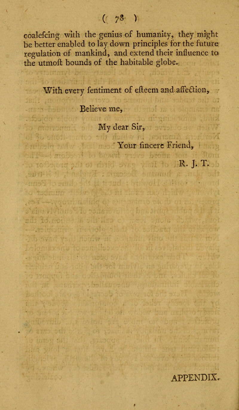 coalefcing with the genius of humanity, they might be better enabled to lay down principles for the future regulation of mankind, and extend their influence to- the utmoil bounds of the habitable globe. With every fentiment of efleem and aiFedion, Believe me. My dear Sir, Your fmcerc Friend, R. J. T. APPENDIX.