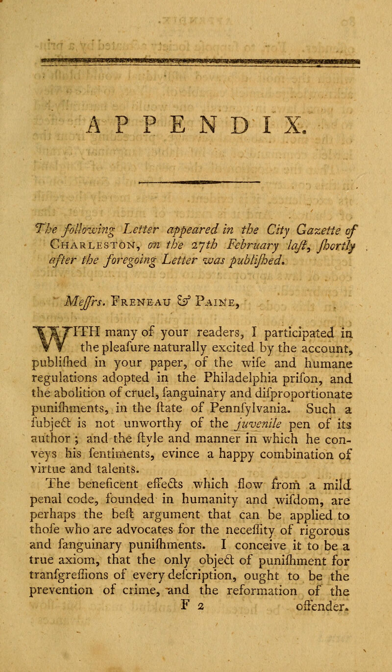 mtmmmuiimsiitm The following Letter appeared in the City Gazette of Charleston, on the ijth February laji^ jhortl^ after the foregoing Letter was pubtijhed,  Mejfrs, Freneau £ff Paine, ITH many of your readers, I participated in the pleafure naturally excited by the account, publiflied in your paper, of the wife and humane regulations adopted in the Philadelphia prifon, and the abolition of cruel, fanguinary and difproportionate punifliments, in the ftate of Pennfylvania. Such a fubjeft is not unworthy of the juvenile pen of its author ; and the ftyle and manner in which he con- veys his fentiments, evince a happy combination of virtue and talents. The beneficent effefts which flow froni a mild penal code, founded in humanity and wifdom, are perhaps the bell argument that can be applied to thofe who are advocates for the neceffity of rigorous and fanguinary punilhments. I conceive it to be a true axiom, that the only obje<5t of punifhment for tranfgreffions of every defcription, ought to be the prevention of crime, ^nd the reformation of the F 2 offender*