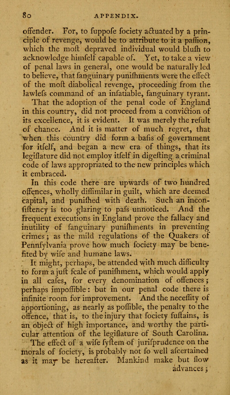 offender. For, to fuppofe fociety actuated by a prin- ciple of revenge, would be to attribute to it a paffion, which the moft depraved individual would blufh to acknowledge himfelf capable of. Yet, to take a view of penal laws in general, one would be naturally led to believe, that fanguinary punilhmenrs were the effed; of the moft diabolical revenge, proceeding from the lawlefs command of an infatiable, fanguinary tyrant. That the adoptio^n of the penal code of England in this country, did not proceed from a convidion of its excellence, it is evident. It was merely the refult of chance. And it is matter of much regret, that when this country did form a bafis of government for itfelf, and began a new era of things, that its legillature did not employ itfelf in digefting a criminal code of laws appropriated to the new principles which it embraced. In this code there are upwards of two hundred offences,, wholly diffimilar in guilt, which are deemed capital, and punifhed with death. Such an ineon- fiftency is too glaring to pafs unnoticed. And the frequent executions in England prove the fallacy and inutility of fanguinary punifhments in preventing crimes; as the mild regulations of the Quakers of Pennfylvania prove how much fociety may be bene- fited by wife and hum^ane lav/s. It might, perhaps, be attended with much difficulty to form a jufl fcale of punifliment, which would apply in all cafes, for every denomination of offences; perhaps impoffible: but in our penal code there is infinite room for improvement. And the neceffity of apportioning, as nearly as poffible, the penalty to the offence, that is, to the injury that fociety fuftains, is an objed of high importance, and worthy the parti- cular attention of the legillature of South Carolina. The effed of a wife fyltem of jurifprudence on the morals of fociety, is probably not fo well afcertained as it ma,^ be hereafter. Mankind make but llovV advances ^