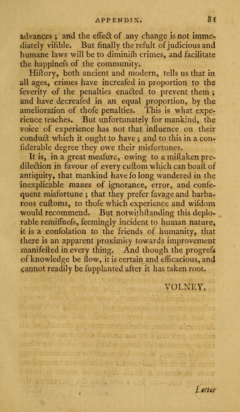 advances ; and the effe£tof any change Is not immer diately vifible. But finally the refult of judicious and huniane laws will be to diminifh crimes, and facilitate the happinefs of the community. Hiftory, both ancient and modern, tells us that in all ages, crimes have increafed in proportion to the feverity of the penalties ena6ted to prevent them ; and have decreafed in an equal proportion, by the amelioration of thofe penalties. This is what expe- rience teaches. But unfortunately for mankind, the voice of experience has not that influence on their condad: which it ought to have ; and to this in a con- liderable degree they owe their misfortunes. It is, in a great meafure, owing to a miftaken pre- dilection in favour of every cuflom which can boaft of antiquity, that mankind have fo long wandered in the inexplicable mazes of ignorance, error, and confe- quent misfortune ; that they prefer favage and barba- rous cuftonis, to thofe which experience and wifdom would recommend. But notwilhftanding this deplo- rable remiflhefs, feemingly incident to human nature, it is a confolation to the friends of humanity^ that there is an apparent proximity towards improvement manifeiled in every thing. And though the progrefs pf knowledge be flow, it is certain and efficacious, and ^m^9t readily be fupplanted after it has taken root. , VOLNEY. L^iUt