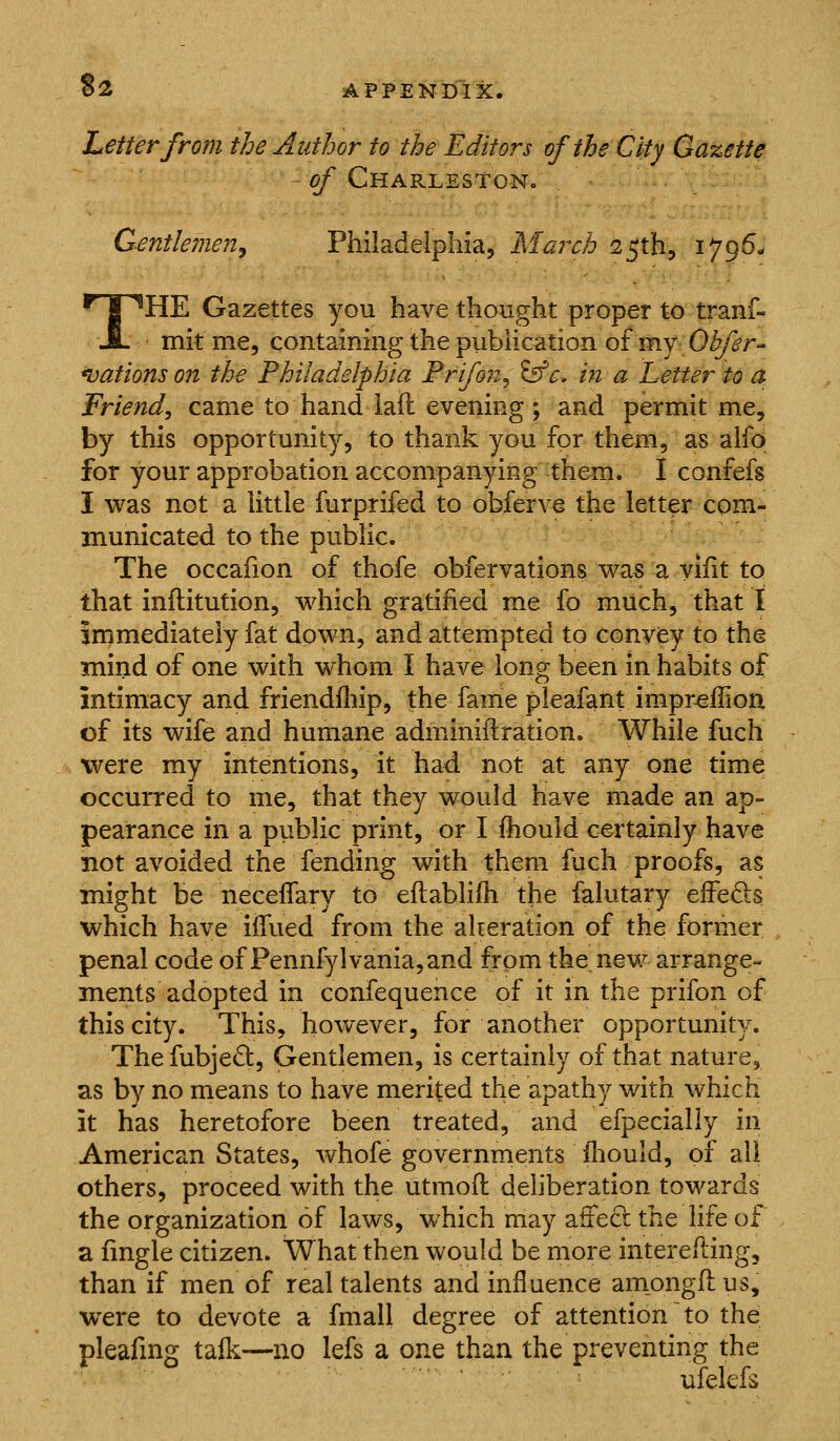 $2 Letter from the Author to the Editors of the City Gazette of Charleston. Gentlemen^ Philadelphia, March s^th, 1796- THE Gazettes you have thought proper to tranf- mit me, containing the publication of my Obfer- *vations on the Philadelphia Frifon^ ^c, in a Letter to a Friend, came to hand iafl evening ; and permit me, by this opportunity, to thank you for them, as alfd for your approbation accompanying them. I confefs I was not a little furprifed to obferve the letter com- municated to the public. The occafion of thofe obfervations was a Vifit to that inftitution, which gratified me fo much, that I immediately fat down, and attempted to convey to the mind of one with whom I have long been in habits of intimacy and friendfliip, the fame pleafant impr^fiion of its wife and humane adminiflration. While fuch were my intentions, it had not at any one time occurred to me, that they would have made an ap- pearance in a public print, or I ihould certainly have not avoided the fending with them fuch proofs, as might be neceflary to eftablifh the falutary effeds which have iffued from the akeration of the former penal code of Pennfylvania,and from the new arrange- ments adopted in confequence of it in the prifon of this city. This, hoAvever, for another opportunity. Thefubjed, Gentlemen, is certainly of that nature, as by no means to have merited the apathy with which it has heretofore been treated, and efpecially in American States, whofe governments iliould, of all others, proceed with the utmofl deliberation towards the organization of laws, which may affeft the life of a fingle citizen. What then would be more interefting, than if men of real talents and influence amongftus, w^ere to devote a fmall degree of attention to the pleafmg talk—no lefs a one than the preventing the ufelefs
