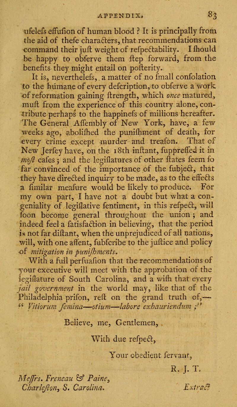 ufelefs efFufion of human blood ? It Is principally from the aid of thefe characters, that recommendations can command their juil weight of refpedability. I fhould be happy to obferve them itep forward, from the benefits they might entail on pofterity. It is, neverthelefs,. a matter of no fmall confolation to the humane of every defcription, to obferve a work of reformation gaining flrength, which o;z^^ matured, mufl from the experience of this country alone, con- 4:ribute perhaps to the happinefs of millions hereafter. The General AiTembly of New York, have, a few weeks ago, aboiiihed the punifhment of death, for ■every crime :ex;cept murder and treafon. That of New Jerfey have, on the 18th inilant, fuppreifed it in moji cafes ; and the legiflatures of other flates feem fo far convinced of the importance of the fubjed, that they have directed inquiry to be made, as to the eiFeds a fimilar meafure would be likely to produce. For my own part, I have not a doubt but what a con- geniahty of legiflative fentiment, in this -refped, will foon become general throughout the union ; and indeed feel a fatisfaclion in believing, that the period is not far diilant, when the unprejudiced of all nations, will, with one affent, fubfcdbe to the juftice and policy ■of mitigation in piimjhments. With a full perfuafion that the recommendations of your executive will meet with the approbation of the iegillature of South Carolina, and a willi that every jail government in the world may, like that of the Philadelphia prifon, reft on the grand truth of,--' ^^ Vitiorum feinma-—otium—labors exhauriendiim ;■' Believe, me, Gentlemen, With due refpeft. Your obedient fervant, R. J. T. Me[frs, Freneau ^ Paine^ Charlejion^ S* Carolma. . Estra&