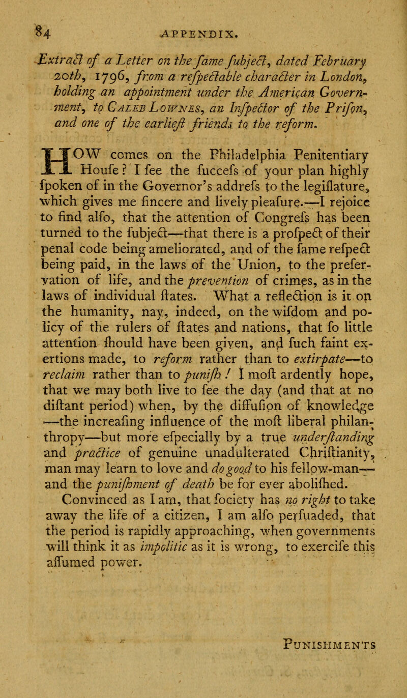 EiitraB of a Letter on the fame fuhjeel ^ dated February loth^ iyg6y from a refpedable char ad er in London^ holding an appointment under the American Govern^ nientj to Caleb Lqwnes^ an Irfpedor of the Frifon^ and one of the earliefl friends, to the reform, HOW comes on the Philadelphia Penitentiary Houfe ? I fee the fuccefs of your plan highly fpoken of in the Governor's addrefs to the legiflature, which gives nie fincere and lively pieafure.—-I rejoice to find alfo, that the attention of Congrefs has been turned to the fubjecl—that there is a profpe6; of their penal code being araelioratedj and of the fame refpect being paid, in the laws of the Union, to the prefer- yation of life, 2Xidi\k^^ prevention of crimes, as in the laws of individual dates. What a refledion is it on the humanity, nay, indeed, on the wifdom and po- licy of the rulers of flates and nations, that fo little attention fhould have been given, an^ fuch faint ex- ertions made, to reform rather than to extirpate—to reclaim rather than to punifh. ! I mofl ardently hope, that we may both live to fee the day (and that at no diflant period) when, by the diffufipn of l?:nowdedge •—the increafmg influence of the mofl liberal philan- thropy—but more efpecially by a true underflanding and praBice of genuine unadulterated Chriftianityj man may learn to love and do good io his feilpw^man-^ and the punifnment of death be fqr ever abolifhed. Convinced as I am, that fociety has no right to take away the life of a citizen, I am alfo perfuaded, that the period is rapidly approaching, when governments will think it as impolitic as it is wrong, to exercife this aifumed power. Punishments
