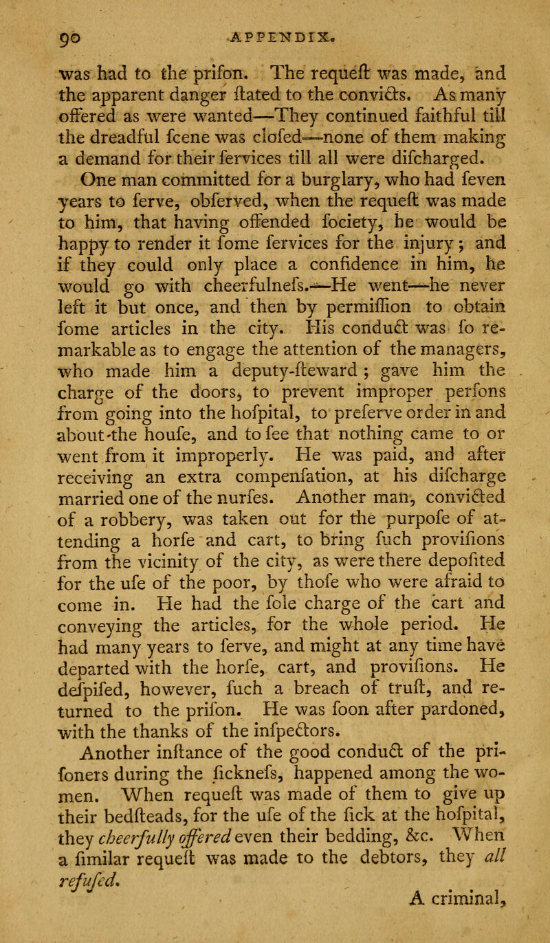 was had to the prifon. The requefl: was made, and the apparent danger ftated to the convi£ts. As many offered as were wanted—They continued faithful till the dreadful fcene was clofed—none of them making a demand for their fervices till all were difcharged. One man committed for a burglary^ who had feven years to ferve, obferved, when the requefl: was made to him, that having offended fociety, he would be happy to render it fome fervices for the injury ; and if they could only place a confidence in him, he would go with cheerfulnefs.-^^He went--~he never left it but once, and then by permiflion to obtain fome articles in the city* His condud was fo re- markable as to engage the attention of the managers, who made him a deputy-fteward ; gave him the charge of the doorSj to prevent improper perfons from going into the hofpital, to preferve order in and about'the houfe, and to fee that nothing came to or went from it improperly. He was paid, and after receiving an extra compenfation, at his difcharge married one of the nurfes. Another man, convided of a robbery, was taken out for the purpofe of at- tending a horfe and cart, to bring fuch provifions from the vicinity of the city, as v/ere there depoiited for the ufe of the poor, by thofe who were afraid to come in. He had the fole charge of the cart and conveying the articles, for the whole period. He had many years to ferve, and might at any time have departed with the horfe, cart, and provifions. He defpifed, however, fuch a breach of trull, and re- turned to the prifon. He was foon after pardoned, with the thanks of the infpedors. Another inftance of the good condud of the pri- foners during the ficknefs, happened among the wo- men. When requefl: was made of them to give up their bedfl:eads, for the ufe of the fick at the hofpital, nhtj cheerfully offered tYtn their bedding, &c. When a fimilar requeft was made to the debtors, they all refufedo A criminal.