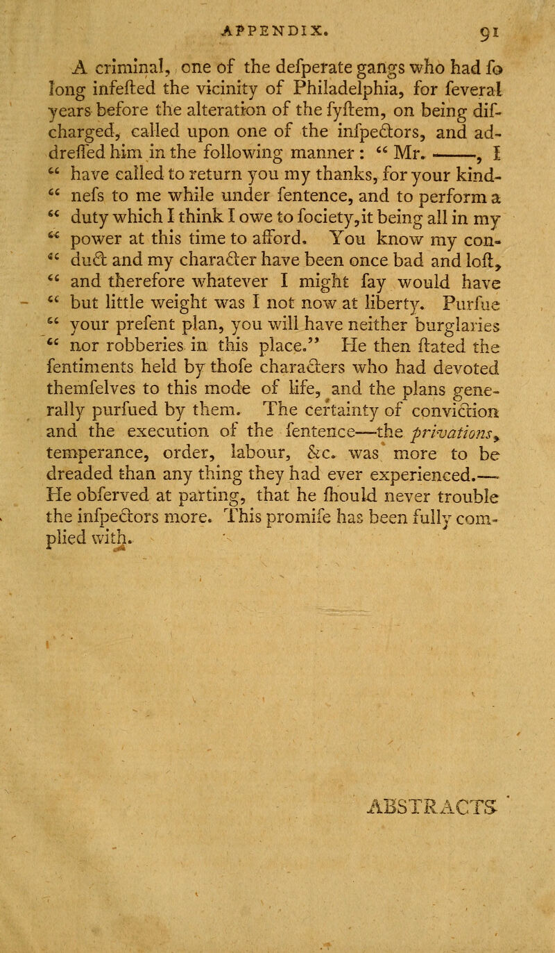 A criminal, one of the defperate gangs who had fo long infefted the vicinity of Philadelphia, for feveral years before the alteration of the fyilem, on being dif- charged, called upon one of the infpedors, and ad- dreifed him in the following manner :  Mr. , I have called to return you my thanks, for your kind- nefs to me while under fentence, and to perform a duty which I think I owe to fociety,it being all in my power at this time to afford. You know my con- dud and my charader have been once bad and lofl, and therefore whatever I might fay would have 64 «C (i  *^ but little weight w^as I not now at liberty, Purfue  your prefent plan, you will have neither burglaries ^'^ nor robberies- in this place,'* He then ftated the fentiments held by thofe charaders who had devoted themfelves to this mode of life, and the plans gene- rally purfued by them. The certainty of conviction and the execution of the fentence—the privations^ temperance, order, labour, &c, was more to be dreaded than any thing they had ever experienced.—• He obferved at parting, that he fhou Id never trouble the infpeQors more. This promife has been fully com- plied with. ABSTRACTS
