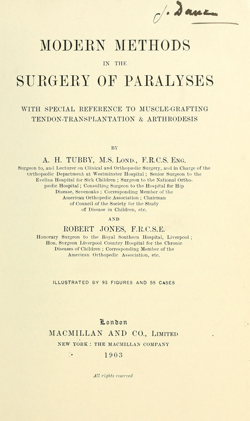 .-3 MODERN METHODS IN THK SURGERY OF PARALYSES WITH SPECIAL REFERENCE TO MUSCLE-GRAFTING TENDON-TRANSPLANTATION & ARTHRODESIS BY A. H. TUBBY, M.S. Lond., F.R.C.S. Eng. Surgeon to, and Lecturer on Clinical and Orthopedic Surgery, and in Charge of the Orthopaadic Department at Westminster Hospital; Senior Surgeon to the Evelina Hospital for Sick Children ; Surgeon to the National Ortho- pjedic Hospital; Consulting Surgeon to the Hospital for Hip Disease, Sevenoaks ; Corresponding Member of the American Orthopedic Association ; Chairman of Council of the Society for the Study of Disease in Children, etc. ROBERT JONES, F.R.C.S.E. Honorary Surgeon to the Royal Southern Hospital, Liverpool ; Hon. Surgeon Liverpool Country Hospital for the Chronic Diseases of Children ; CoiTesponding Member of the American Orthopedic Association, etc. ILLUSTRATED BY 93 FIGURES AND 5S CASES ILoittion MACMILLAN AND CO., Limited NEW YORK : THE MACJIILLAN COMPANY 1903 All rights reserved