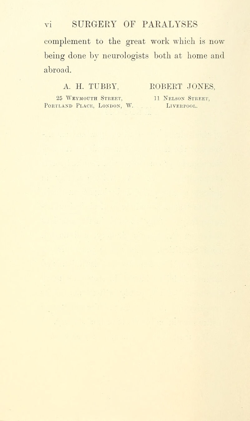 complement to the great work which is now being done by neurologists both at home and abroad. A. H. TUBBY, EGBERT JONES, 25 Weymouth Street, 11 Nelson Street, Portland Place, London, W. Liverpool.