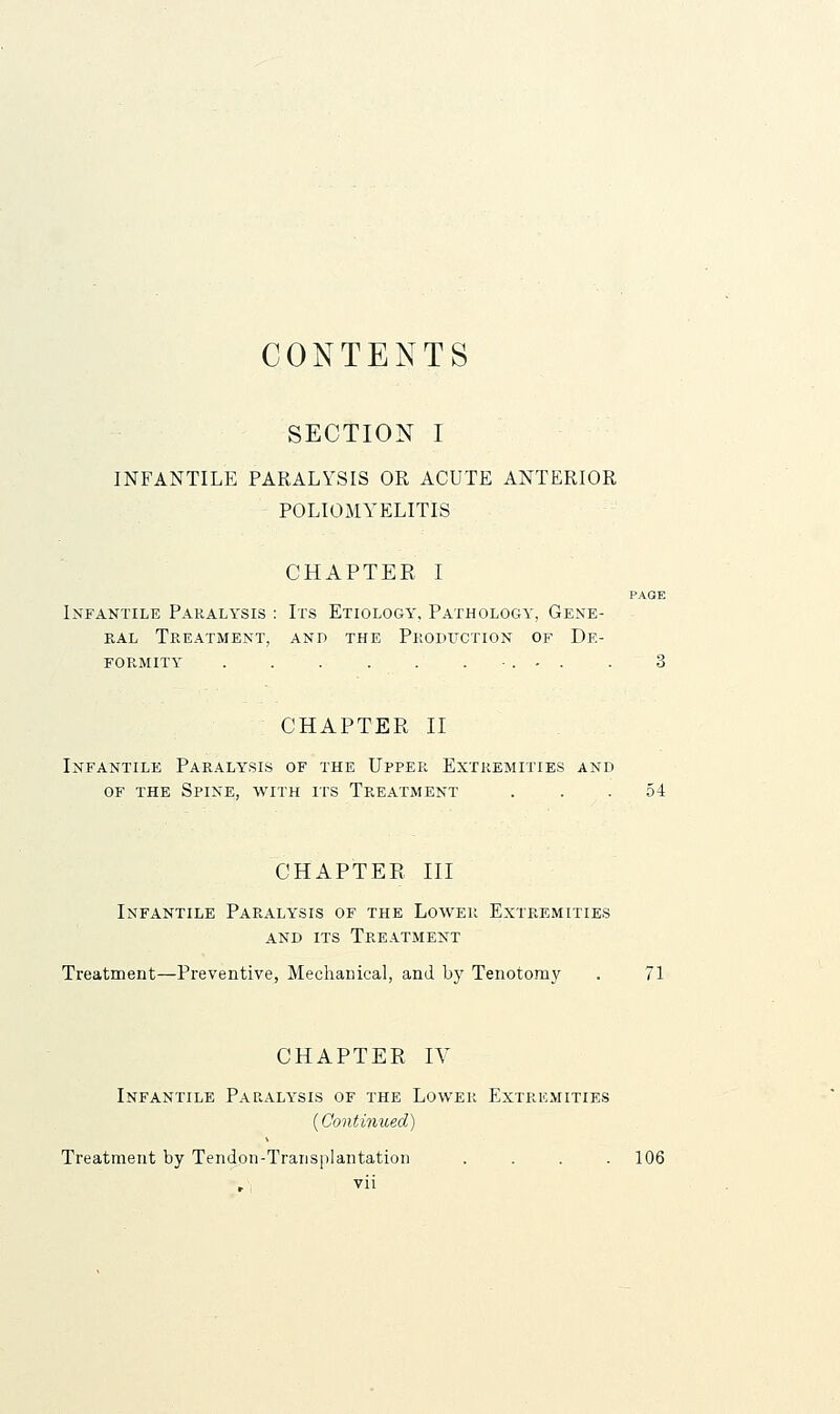 CONTENTS SECTION I INFANTILE PARALYSIS OR ACUTE ANTERIOR POLIOMYELITIS CHAPTER I PAGE Infantile Pakalysis : Irs Etiology, Pathology, Gene- ral Treatment, and the Pkodxtction of De- formity •. - . . 3 CHAPTER II Infantile Paralysis of the Upper Extremities and OF THE Spine, with its Treatment ... 54 CHAPTER III Infantile Paralysis of the Lower Extremities and its Treatment Treatment—Preventive, Mechanical, and b}' Tenotomy . 71 CHAPTER IV Infantile Paraly'sis of the Lower Extremities {Continued) Treatment by TenJon-TraiisjiIantation .... 106