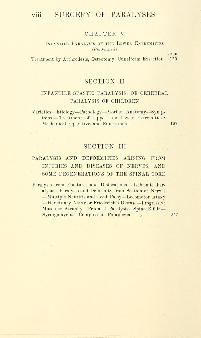 CHAPTER V Infantile Paralysis of the Lower Extremities {Continued) PAGE Treatment by Arthrodesis, Osteotomy, Cuneiform Exsection 170 SECTION II INFANTILE SPASTIC PARALYSIS, OR CEREBRAL PARALYSIS OF CHILDREN Varieties—Etiology—Pathology—Morbid Anatomy—Symp- toms— Treatment of Upper and Lower Extremities: Mechanical, Operative, and Educational . . . 197 SECTION III PARALYSIS AND DEFORMITIES ARISING FROM INJURIES AND DISEASES OF NERVES, AND SOME DEGENERATIONS OF THE SPINAL CORD Paralysis from Fractures and Dislocations — Ischaeniic Par- alysis—Paralysis and Deformity from Section of Nerves —Multiple Neuritis and Lead Palsy—Locomotor Ataxy —Hereditary Ataxy or Friedreich's Disease—Progressive Muscular Atrophy—Peroneal Paralysis—Spina Bifida— Syringomyelia—Compression Paraplegia .. . . 247