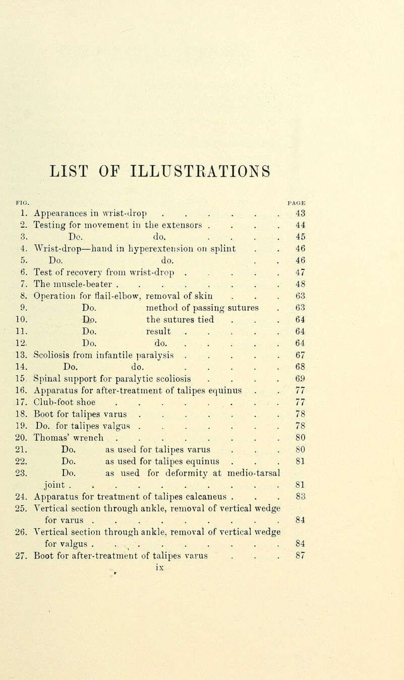 LIST OF ILLUSTRATIONS FIO. 1. Appearances in wrist-drop .... 2. Testing for movement in the extensors . 3. Dc. do. 4. Wrist-drop—hand in hyperextension on splint 5. Do. do. 6. Test of recovery from wrist-drop . 7. The mnscle-beater . . . . . . 8. Operation for flail-elbow, removal of skin 9. Do. method of passing sutures 10. D,o. the sutures tied 11. Do. result 12. Do. do. 13. Scoliosis from infantile paralysis 14. Do. do. 15. Spinal support for paralytic scoliosis 16. Apparatus for after-treatment of talipes equinus 17. Club-foot shoe 18. Boot for talipes varus 19. Do. for talipes valgus . 20. Thomas' wrench 21. Do. as used for talipes varus 22. Do. as used for talipes equinus 23. Do. as used for deformity at medio-tarsal joint ........ 24. Apparatus for treatment of talipes calcaneus . 25. Vertical section through ankle, removal of vertical wedge for varus .... 26. Vertical section through ankle, removal of vertical wedge for valgus . . . 27. Boot for after-treatment of talipes varus PAGE 43 44 45 46 46 47 48 63 63 64 64 64 67 68 69 77 77 78 78 80 80 81 81 83 84