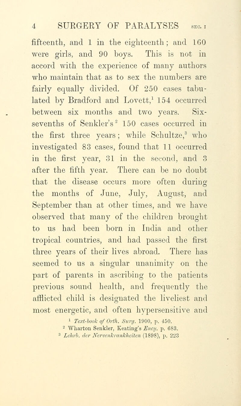 fifteenth, and 1 in the eighteenth; and 160 were girls, and 90 boys. This is not in accord with the experience of many authors who maintain that as to sex the numbers are fairly equally divided. Of 250 cases tabu- lated by Bradford and Lovett,^ 154 occurred between six months and two years. Six- sevenths of Senkler's^ 150 cases occurred in the first three years; while Schultze,^ who investigated 83 cases, found that 11 occurred in the first year, 31 in the second, and 3 after the fifth year. There can be no doubt that the disease occurs more often during the months of June, July, August, and September than at other times, and we have observed that many of the children brought to us had been born in India and other tropical countries, and had passed the first three years of their lives abroad. There has seemed to us a singular unanimity on the pa.rt of parents in ascribing to the patients previous sound health, and frequently the afflicted child is desig-nated the liveliest and most energetic, and often hypersensitive and 1 Text-hook of Orth. Surg. 1900, p. 450. 2 Wharton Senkler, Keating's Ency. p. 683. ^ Lehri. der Nervenkrankhciten (1898), p. 223