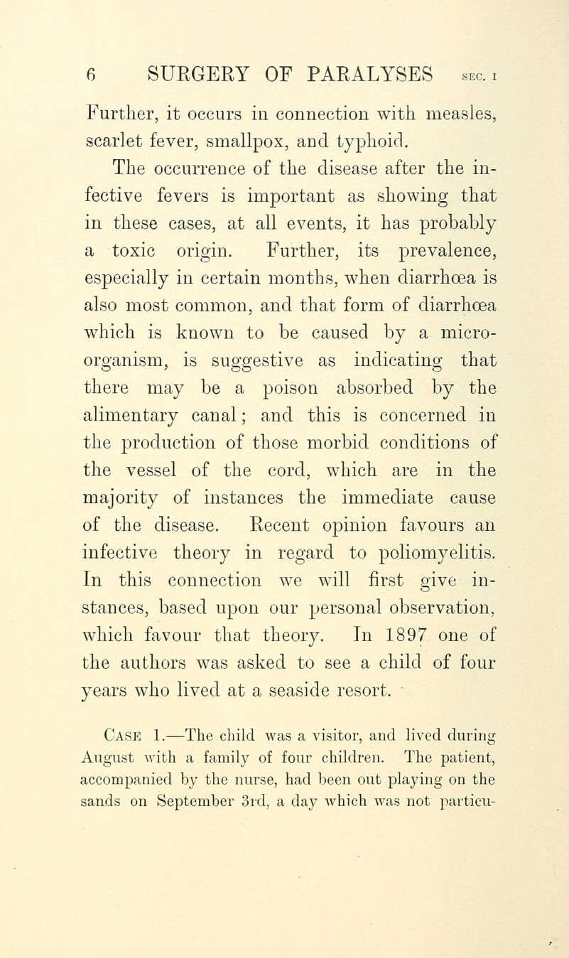 Further, it occurs in connection witli measles, scarlet fever, smallpox, and typhoid. The occurrence of the disease after the in- fective fevers is important as showing that in these cases, at all events, it has probably a toxic origin. Further, its prevalence, especially in certain months, when diarrhoea is also most common, and that form of diarrhoea which is known to be caused by a micro- organism, is suggestive as indicating that there may be a poison absorbed by the alimentary canal; and this is concerned in the production of those morbid conditions of the vessel of the cord, which are in the majority of instances the immediate cause of the disease. Recent opinion favours an infective theory in regard to poliomyelitis. In this connection we will first give in- stances, based upon our personal observation, which favour that theory. In 1897 one of the authors was asked to see a child of four years who lived at a seaside resort.  Case 1.—The child was a visitor, and lived during August with a family of four children. The patient, accompanied by the nurse, had been out playing on the sands on September 3rd, a day which was not particu-