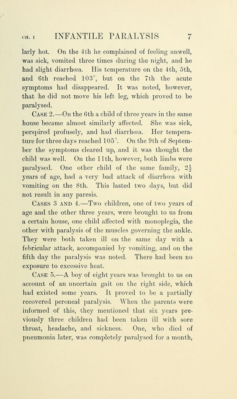 larly hot. On the 4th he complained of feeling unwell, was sick, vomited three times during the night, and he had slight diarrhoea. His temperature on the 4th, 5th, and 6th reached 103°, but on the 7th the acute symptoms had disappeared. It was noted, however, that he did not move his left leg, which proved to be paralysed. Case 2.—On the 6th a child of three years in the same house became almost similarly affected. She was sick, perspired profusely, and had diarrhoea. Her tempera- ture for three days reached 105°. On the 9th of Septem- ber the symptoms cleared up, and it was thought the child was well. On the 11th, however, both limbs were paralysed. One other child of the same family, 2^ years of age, had a very bad attack of diarrhoea with vomiting on the 8th. This lasted two days, but did not result in any paresis. Cases 3 and 4.—Two children, one of two years of age and the other three years, were brought to us from a certain house, one child affected with monoplegia, the other with paralysis of the muscles governing the ankle. They were both taken ill on the same day with a febricular attack, accompanied by vomiting, and on the fifth day the paralysis was noted. There had been no exposure to excessive heat. Case 5.—A boy of eight years was brought to us on account of an uncertain gait on the right side, which had existed some years. It proved to be a partially recovered peroneal paralysis. When the parents were informed of this, they mentioned that six years pre- viously three children had been taken ill with sore throat, headache, and sickness. One, who died of pneumonia later, was completely paralysed for a month.