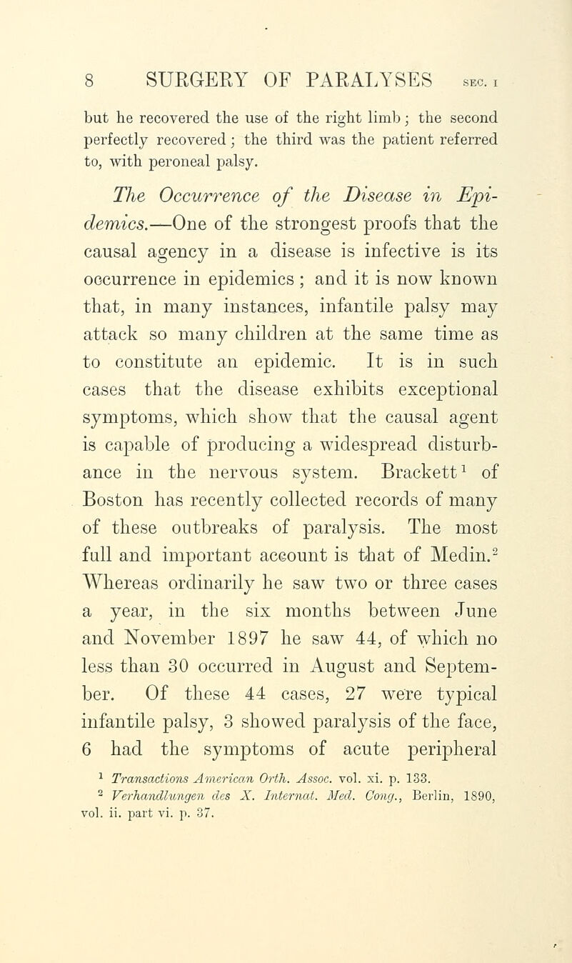 but he recovered the use of the right limb; the second perfectly recovered; the third was the patient referred to, with peroneal palsy. The Occurrence of the Disease in Epi- demics.—One of the strongest proofs that the causal agency in a disease is infective is its occurrence in epidemics; and it is now known that, in many instances, infantile palsy may attack so many children at the same time as to constitute an epidemic. It is in such cases that the disease exhibits exceptional symptoms, which show that the causal agent is capable of producing a widespread disturb- ance in the nervous system. Brackett^ of Boston has recently collected records of many of these outbreaks of paralysis. The most full and important account is that of Medin.^ Whereas ordinarily he saw two or three cases a year, in the six months between June and November 1897 he saw 44, of which no less than 30 occurred in August and Septem- ber. Of these 44 cases, 27 were typical infantile palsy, 3 showed paralysis of the face, 6 had the symptoms of acute peripheral ^ Transactions American Orth. Assoc, vol. xi. p. 133. ^ VerJiandlnngen dcs X. Internal. Med. Cong., Berlin, 1890, vol. ii. part vi. p. 37.