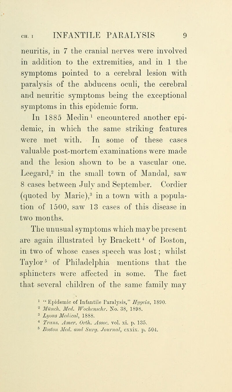 neuritis, in 7 the cranial nerves were involved in addition to the extremities, and in 1 the symptoms pointed to a cerebral lesion with paralysis of the abducens oculi, the cerebral and neuritic symptoms being the exceptional symptoms in this epidemic form. In 1885 Medin^ encountered another epi- demic, in which the same striking features were met with. In some of these cases valuable post-mortem examinations were made and the lesion shown to be a vascular one. Leegard,^ in the small town of Mandal, saw 8 cases between July and September. Cordier (quoted by Marie),^ in a town with a popula- tion of 1500, saw 13 cases of this disease in two months. The unusual symptoms which maybe present are again illustrated by Brackett* of Boston, in two of whose cases speech was lost; whilst Taylor^ of Philadelphia mentions that the sphincters were affected in some. The fact that several children of the same family may ^ Epidemic of Infantile Paralysis, Hijgcia, 1890. 2 Miinch. Med. Woclicnschr. No. 38, 1898. ^ Lyons Medical, 1888. ■* Trans. Amer. Orth. Assoc, vol. xi. p. 135. ® Boston Med. and Surg. Journcd, exxix. p. 504.