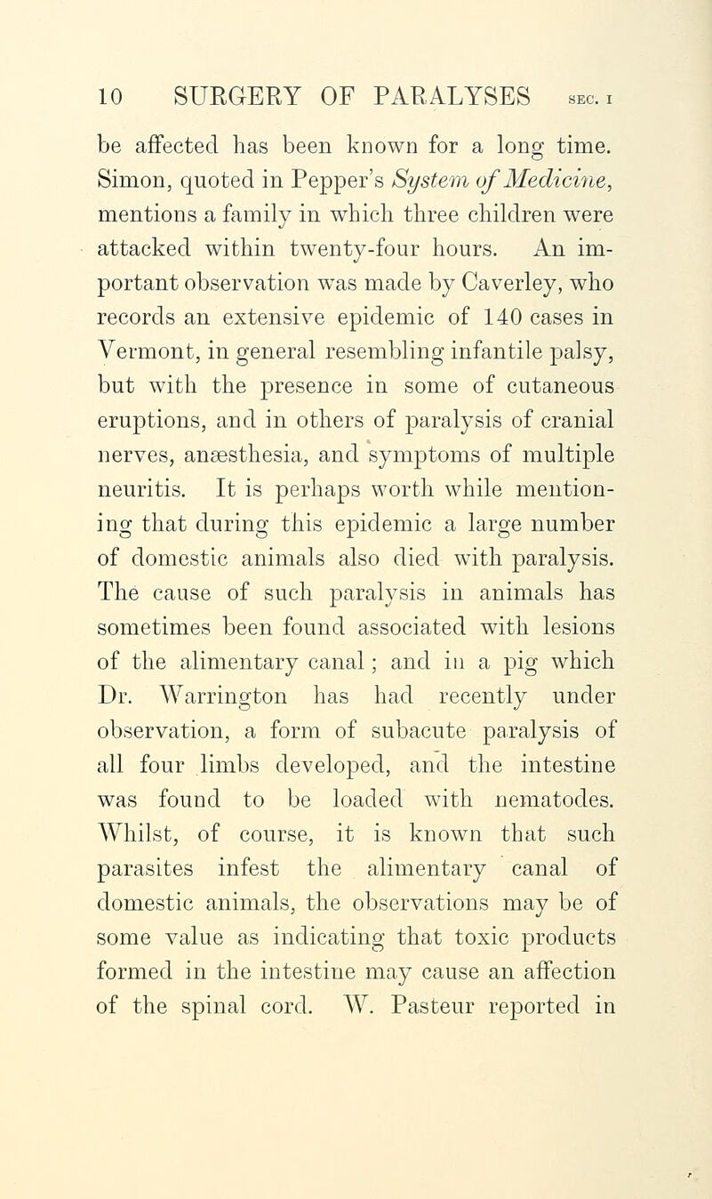 be affected has been known for a long time. Simon, quoted in Pepper's System of Medicine, mentions a family in which three children were attacked within twenty-four hours. An im- portant observation was made by Caverley, who records an extensive epidemic of 140 cases in Vermont, in general resembling infantile palsy, but with the presence in some of cutaneous eruptions, and in others of paralysis of cranial nerves, anaesthesia, and symptoms of multiple neuritis. It is perhaps worth while mention- ing that during this epidemic a large number of domestic animals also died with paralysis. The cause of such paralysis in animals has sometimes been found associated with lesions of the alimentary canal; and in a pig which Dr. Warrington has had recently under observation, a form of subacute paralysis of all four limbs developed, and the intestine was found to be loaded with nematodes. Whilst, of course, it is known that such parasites infest the alimentary canal of domestic animals, the observations may be of some value as indicating that toxic products formed in the intestine may cause an affection of the spinal cord. W. Pasteur reported in