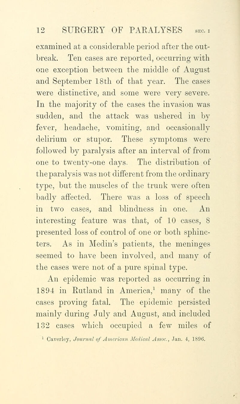 examined at a coDsiderable period after the out- break. Ten cases are reported, occurring with one exception between the middle of August and September 18 th of that year. The cases were distinctive, and some were very severe. In the majority of the cases the invasion was sudden, and the attack was ushered in by fever, headache, vomiting, and occasionally delirium or stupor. These symptoms were followed by paralysis after an interval of from one to twenty-one days. The distribution, of the paralysis was not different from the ordinary type, but the muscles of the trunk were often badly affected. There was a loss of sjDcech in two cases, and blindness in one. An interesting feature was that, of 10 cases, 8 presented loss of control of one or both sphinc- ters. As in Medin's patients, the meninges seemed to have been involved, and many of the cases were not of a pure spinal type. An epidemic was reported as occurring in 1894 in Rutland in America,^ many of the cases proving fatal. The epidemic persisted mainly during July and August, and included 132 cases which occupied a few miles of 1 Caverley, Journal of American Mediccd Assoc, Jan. 4, 1896.