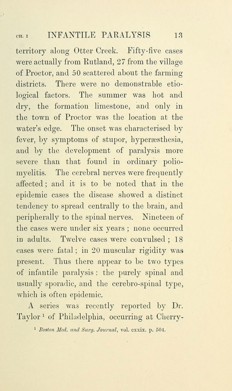 territory along Otter Creek. Fifty-five cases were actually from Eutland, 27 from the village of Proctor, and 50 scattered about the farming districts. There were no demonstrable etio- logical factors. The summer was hot and dry, the formation limestone, and only in the town of Proctor was the location at the water's edge. The onset was characterised by fever, by symptoms of stupor, hypersesthesia, and by the development of paralysis more severe than that found in ordinary polio- myelitis. The cerebral nerves were frequently affected; and it is to be noted that in the epidemic cases the disease showed a distinct tendency to spread centrally to the brain, and peripherally to the spinal nerves. Nineteen of the cases were under six years ; none occurred in adults. Twelve cases were convulsed ; 18 cases were fatal; in 20 muscular rigidity was present. Thus there appear to be two types of infantile paralysis : the purely spinal and usually sporadic, and the cerebro-spinal type, which is often epidemic. A series was recently reported by Dr. Taylor ^ of Philadelphia, occurring at Cherry-