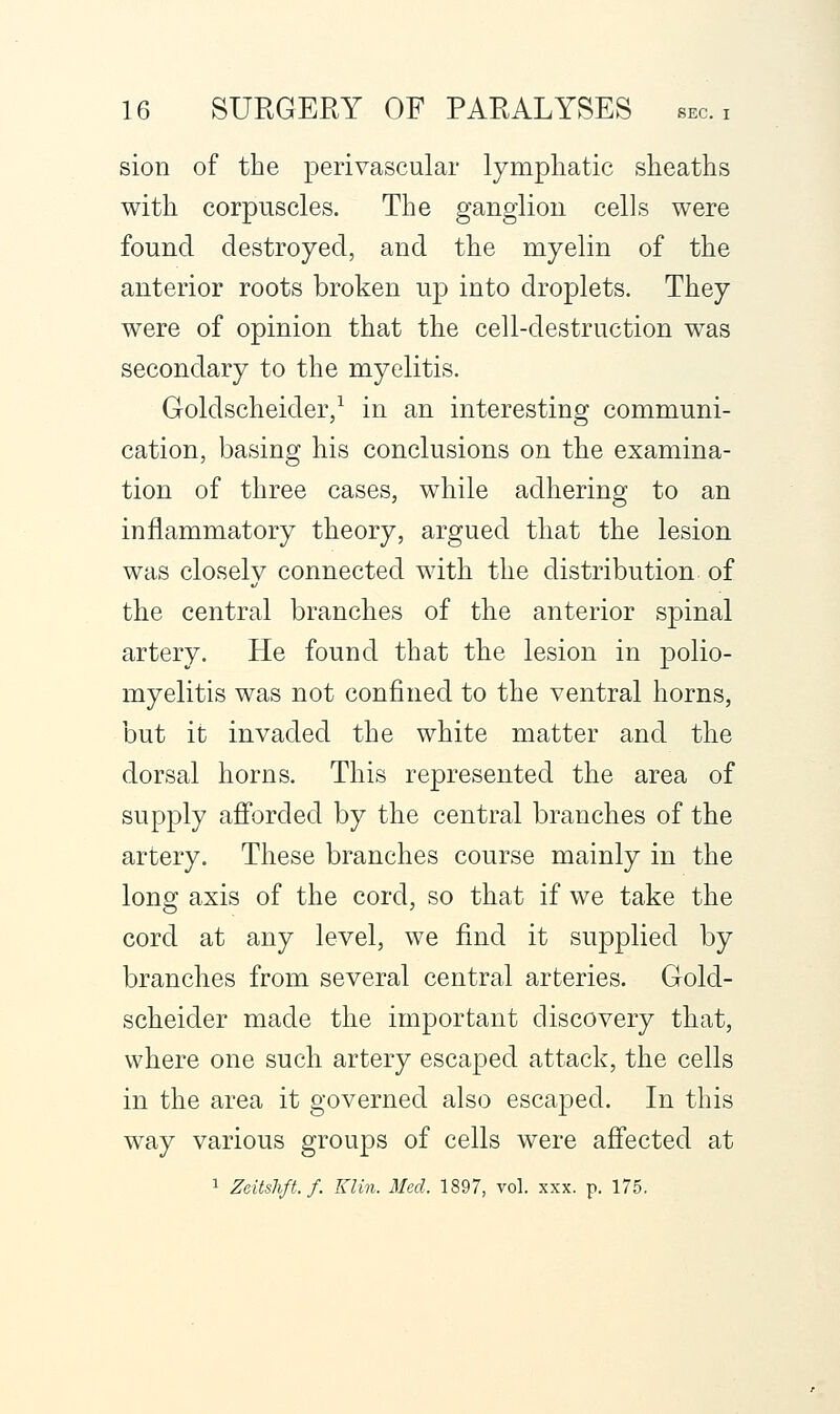 sion of the perivascular lympliatic sheaths with corpuscles. The ganglion cells were found destroyed, and the myelin of the anterior roots broken up into droplets. They were of opinion that the cell-destruction w^as secondary to the myelitis. Goldscheider/ in an interesting communi- cation, basing his conclusions on the examina- tion of three cases, while adhering to an inflammatory theory, argued that the lesion was closely connected with the distribution of the central branches of the anterior spinal artery. He found that the lesion in polio- myelitis was not confined to the ventral horns, but it invaded the white matter and the dorsal horns. This represented the area of supply afforded by the central branches of the artery. These branches course mainly in the long axis of the cord, so that if we take the cord at any level, we find it supplied by branches from several central arteries. Gold- scheider made the important discovery that, where one such artery escaped attack, the cells in the area it governed also escaped. In this way various groups of cells were affected at 1 Zeitshft.f. Klin. Med. 1897, vol. xxx. p. 175.