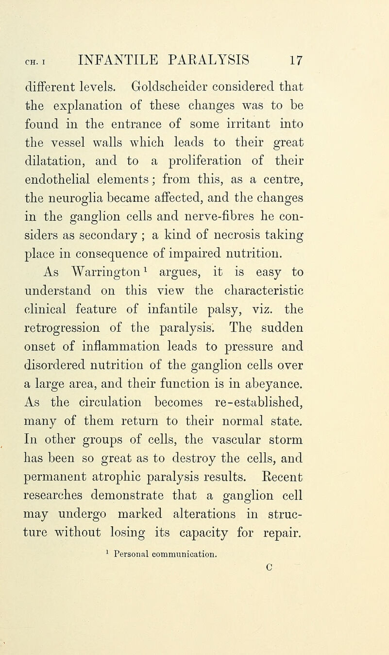 different levels. Golclscheider considered that the explanation of these changes was to be found in the entrance of some irritant into the vessel walls which leads to their great dilatation, and to a proliferation of their endothelial elements; from this, as a centre, the neuroglia became affected, and the changes in the ganglion cells and nerve-fibres he con- siders as secondary ; a kind of necrosis taking place in consequence of impaired nutrition. As Warrington ^ argues, it is easy to understand on this view the characteristic clinical feature of infantile palsy, viz. the retrogression of the paralysis. The sudden onset of inflammation leads to pressure and disordered nutrition of the ganglion cells over a large area, and their function is in abeyance. As the circulation becomes re-established, many of them return to their normal state. In other groups of cells, the vascular storm has been so great as to destroy the cells, and permanent atrophic paralysis results. Recent researches demonstrate that a ganglion cell may undergo marked alterations in struc- ture without losing its capacity for repair. ^ Person<al communication.