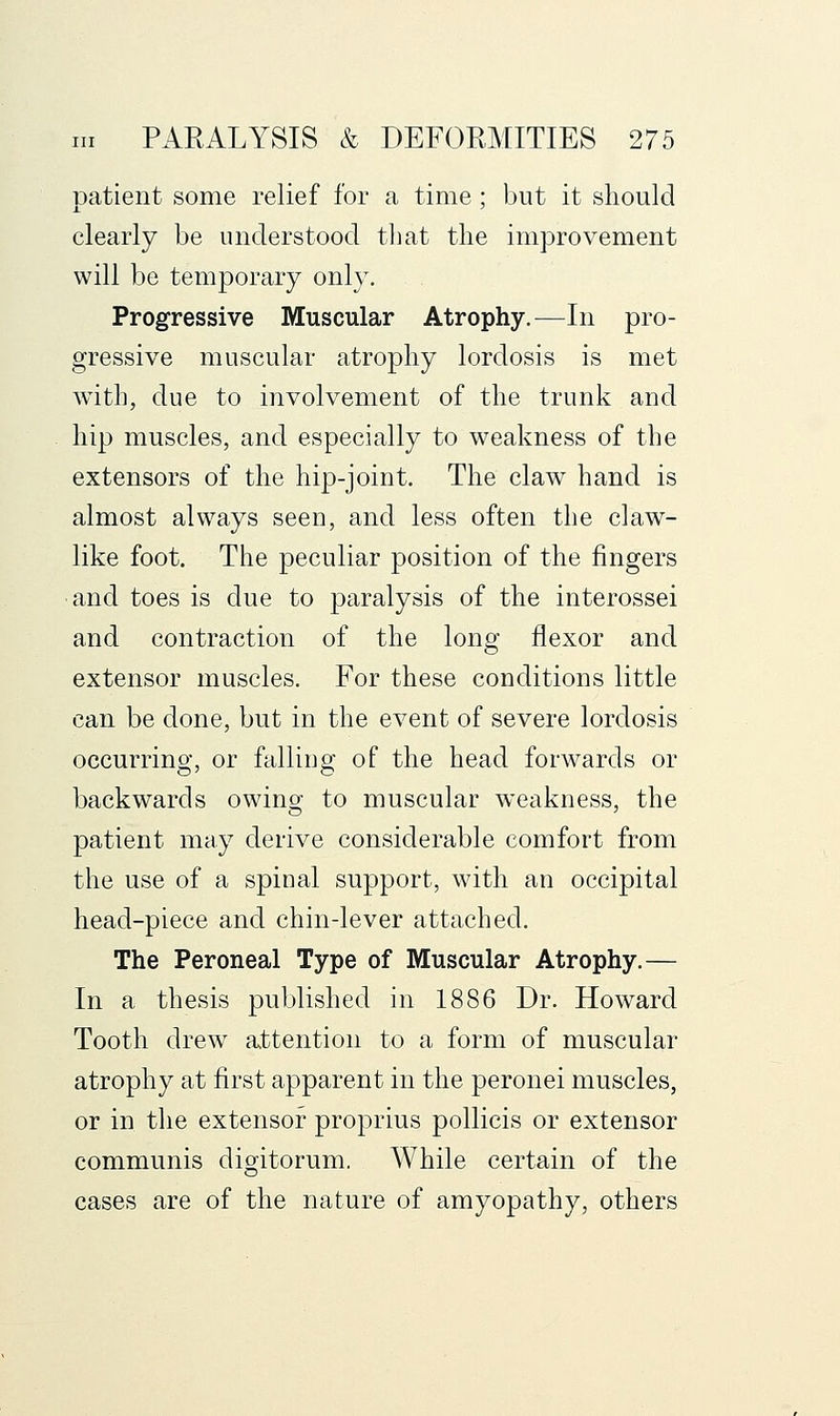 patient some relief for a time; but it should clearly be understood that the improvement will be temporary only. Progressive Muscular Atrophy.—In pro- gressive muscular atrophy lordosis is met with, due to involvement of the trunk and hip muscles, and especially to weakness of the extensors of the hip-joint. The claw hand is almost always seen, and less often the claw- like foot. The peculiar position of the fingers and toes is due to paralysis of the interossei and contraction of the long flexor and extensor muscles. For these conditions little can be done, but in the event of severe lordosis occurring, or falling of the head forwards or backwards owing; to muscular weakness, the patient may derive considerable comfort from the use of a spinal support, with an occipital head-piece and chin-lever attached. The Peroneal Type of Muscular Atrophy.— In a thesis published in 1886 Dr. Howard Tooth drew attention to a form of muscular atrophy at first apparent in the peronei muscles, or in the extensor proprius pollicis or extensor communis digitorum. While certain of the cases are of the nature of amyopathy, others